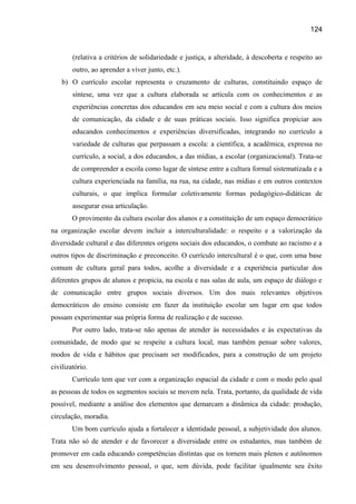 124

(relativa a critérios de solidariedade e justiça, a alteridade, à descoberta e respeito ao
outro, ao aprender a viver junto, etc.).
b) O currículo escolar representa o cruzamento de culturas, constituindo espaço de
síntese, uma vez que a cultura elaborada se articula com os conhecimentos e as
experiências concretas dos educandos em seu meio social e com a cultura dos meios
de comunicação, da cidade e de suas práticas sociais. Isso significa propiciar aos
educandos conhecimentos e experiências diversificadas, integrando no currículo a
variedade de culturas que perpassam a escola: a científica, a acadêmica, expressa no
currículo, a social, a dos educandos, a das mídias, a escolar (organizacional). Trata-se
de compreender a escola como lugar de síntese entre a cultura formal sistematizada e a
cultura experienciada na família, na rua, na cidade, nas mídias e em outros contextos
culturais, o que implica formular coletivamente formas pedagógico-didáticas de
assegurar essa articulação.
O provimento da cultura escolar dos alunos e a constituição de um espaço democrático
na organização escolar devem incluir a interculturalidade: o respeito e a valorização da
diversidade cultural e das diferentes origens sociais dos educandos, o combate ao racismo e a
outros tipos de discriminação e preconceito. O currículo intercultural é o que, com uma base
comum de cultura geral para todos, acolhe a diversidade e a experiência particular dos
diferentes grupos de alunos e propicia, na escola e nas salas de aula, um espaço de diálogo e
de comunicação entre grupos sociais diversos. Um dos mais relevantes objetivos
democráticos do ensino consiste em fazer da instituição escolar um lugar em que todos
possam experimentar sua própria forma de realização e de sucesso.
Por outro lado, trata-se não apenas de atender às necessidades e às expectativas da
comunidade, de modo que se respeite a cultura local, mas também pensar sobre valores,
modos de vida e hábitos que precisam ser modificados, para a construção de um projeto
civilizatório.
Currículo tem que ver com a organização espacial da cidade e com o modo pelo qual
as pessoas de todos os segmentos sociais se movem nela. Trata, portanto, da qualidade de vida
possível, mediante a análise dos elementos que demarcam a dinâmica da cidade: produção,
circulação, moradia.
Um bom currículo ajuda a fortalecer a identidade pessoal, a subjetividade dos alunos.
Trata não só de atender e de favorecer a diversidade entre os estudantes, mas também de
promover em cada educando competências distintas que os tornem mais plenos e autônomos
em seu desenvolvimento pessoal, o que, sem dúvida, pode facilitar igualmente seu êxito

 