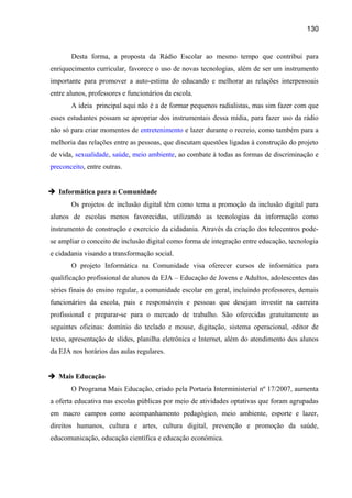 130

Desta forma, a proposta da Rádio Escolar ao mesmo tempo que contribui para
enriquecimento curricular, favorece o uso de novas tecnologias, além de ser um instrumento
importante para promover a auto-estima do educando e melhorar as relações interpessoais
entre alunos, professores e funcionários da escola.
A ideia principal aqui não é a de formar pequenos radialistas, mas sim fazer com que
esses estudantes possam se apropriar dos instrumentais dessa mídia, para fazer uso da rádio
não só para criar momentos de entretenimento e lazer durante o recreio, como também para a
melhoria das relações entre as pessoas, que discutam questões ligadas à construção do projeto
de vida, sexualidade, saúde, meio ambiente, ao combate à todas as formas de discriminação e
preconceito, entre outras.
 Informática para a Comunidade
Os projetos de inclusão digital têm como tema a promoção da inclusão digital para
alunos de escolas menos favorecidas, utilizando as tecnologias da informação como
instrumento de construção e exercício da cidadania. Através da criação dos telecentros podese ampliar o conceito de inclusão digital como forma de integração entre educação, tecnologia
e cidadania visando a transformação social.
O projeto Informática na Comunidade visa oferecer cursos de informática para
qualificação profissional de alunos da EJA – Educação de Jovens e Adultos, adolescentes das
séries finais do ensino regular, a comunidade escolar em geral, incluindo professores, demais
funcionários da escola, pais e responsáveis e pessoas que desejam investir na carreira
profissional e preparar-se para o mercado de trabalho. São oferecidas gratuitamente as
seguintes oficinas: domínio do teclado e mouse, digitação, sistema operacional, editor de
texto, apresentação de slides, planilha eletrônica e Internet, além do atendimento dos alunos
da EJA nos horários das aulas regulares.
 Mais Educação
O Programa Mais Educação, criado pela Portaria Interministerial nº 17/2007, aumenta
a oferta educativa nas escolas públicas por meio de atividades optativas que foram agrupadas
em macro campos como acompanhamento pedagógico, meio ambiente, esporte e lazer,
direitos humanos, cultura e artes, cultura digital, prevenção e promoção da saúde,
educomunicação, educação científica e educação econômica.

 