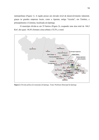14

metropolitano (Figura 1). A região possui um elevado nível de desenvolvimento industrial,
graças às grandes empresas locais, como a Aperam, antiga “Acesita”, em Timóteo, e
principalmente a Usiminas, localizada em Ipatinga.
O município divide-se em 35 bairros (Figura 2), ocupando uma área total de 166,5
Km², dos quais 44,4% formam a área urbana e 55,5%, a rural.

Figura 2- Divisão política do município de Ipatinga. Fonte: Prefeitura Municipal de Ipatinga

 