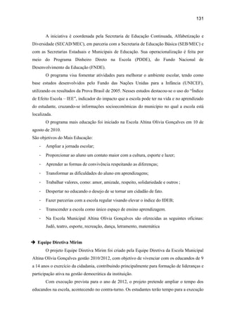 131

A iniciativa é coordenada pela Secretaria de Educação Continuada, Alfabetização e
Diversidade (SECAD/MEC), em parceria com a Secretaria de Educação Básica (SEB/MEC) e
com as Secretarias Estaduais e Municipais de Educação. Sua operacionalização é feita por
meio do Programa Dinheiro Direto na Escola (PDDE), do Fundo Nacional de
Desenvolvimento da Educação (FNDE).
O programa visa fomentar atividades para melhorar o ambiente escolar, tendo como
base estudos desenvolvidos pelo Fundo das Nações Unidas para a Infância (UNICEF),
utilizando os resultados da Prova Brasil de 2005. Nesses estudos destacou-se o uso do “Índice
de Efeito Escola – IEE”, indicador do impacto que a escola pode ter na vida e no aprendizado
do estudante, cruzando-se informações socioeconômicas do município no qual a escola está
localizada.
O programa mais educação foi iniciado na Escola Altina Olívia Gonçalves em 10 de
agosto de 2010.
São objetivos do Mais Educação:
-

Ampliar a jornada escolar;

-

Proporcionar ao aluno um contato maior com a cultura, esporte e lazer;

-

Aprender as formas de convivência respeitando as diferenças;

-

Transformar as dificuldades do aluno em aprendizagens;

-

Trabalhar valores, como: amor, amizade, respeito, solidariedade e outros ;

-

Despertar no educando o desejo de se tornar um cidadão de fato.

-

Fazer parcerias com a escola regular visando elevar o índice do IDEB;

-

Transcender a escola como único espaço de ensino aprendizagem.

-

Na Escola Municipal Altina Olívia Gonçalves são oferecidas as seguintes oficinas:
Judô, teatro, esporte, recreação, dança, letramento, matemática

 Equipe Diretiva Mirim
O projeto Equipe Diretiva Mirim foi criado pela Equipe Diretiva da Escola Municipal
Altina Olívia Gonçalves gestão 2010/2012, com objetivo de vivenciar com os educandos de 9
a 14 anos o exercício da cidadania, contribuindo principalmente para formação de lideranças e
participação ativa na gestão democrática da instituição.
Com execução prevista para o ano de 2012, o projeto pretende ampliar o tempo dos
educandos na escola, acontecendo no contra-turno. Os estudantes terão tempo para a execução

 