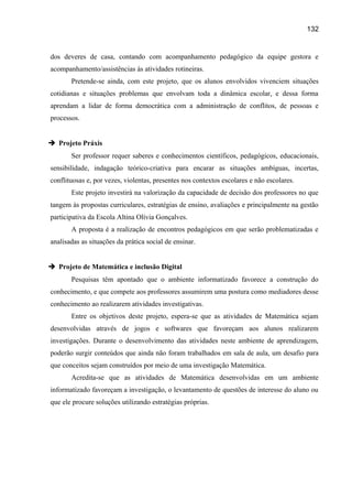 132

dos deveres de casa, contando com acompanhamento pedagógico da equipe gestora e
acompanhamento/assistências às atividades rotineiras.
Pretende-se ainda, com este projeto, que os alunos envolvidos vivenciem situações
cotidianas e situações problemas que envolvam toda a dinâmica escolar, e dessa forma
aprendam a lidar de forma democrática com a administração de conflitos, de pessoas e
processos.
 Projeto Práxis
Ser professor requer saberes e conhecimentos científicos, pedagógicos, educacionais,
sensibilidade, indagação teórico-criativa para encarar as situações ambíguas, incertas,
conflituosas e, por vezes, violentas, presentes nos contextos escolares e não escolares.
Este projeto investirá na valorização da capacidade de decisão dos professores no que
tangem às propostas curriculares, estratégias de ensino, avaliações e principalmente na gestão
participativa da Escola Altina Olívia Gonçalves.
A proposta é a realização de encontros pedagógicos em que serão problematizadas e
analisadas as situações da prática social de ensinar.
 Projeto de Matemática e inclusão Digital
Pesquisas têm apontado que o ambiente informatizado favorece a construção do
conhecimento, e que compete aos professores assumirem uma postura como mediadores desse
conhecimento ao realizarem atividades investigativas.
Entre os objetivos deste projeto, espera-se que as atividades de Matemática sejam
desenvolvidas através de jogos e softwares que favoreçam aos alunos realizarem
investigações. Durante o desenvolvimento das atividades neste ambiente de aprendizagem,
poderão surgir conteúdos que ainda não foram trabalhados em sala de aula, um desafio para
que conceitos sejam construídos por meio de uma investigação Matemática.
Acredita-se que as atividades de Matemática desenvolvidas em um ambiente
informatizado favoreçam a investigação, o levantamento de questões de interesse do aluno ou
que ele procure soluções utilizando estratégias próprias.

 