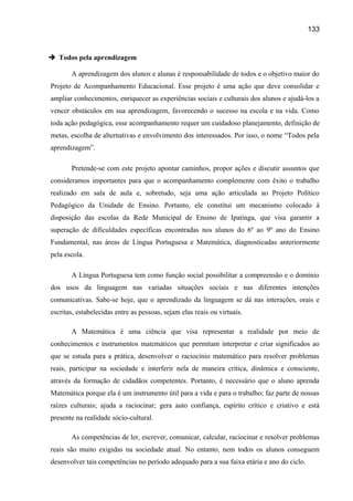 133

 Todos pela aprendizagem
A aprendizagem dos alunos e alunas é responsabilidade de todos e o objetivo maior do
Projeto de Acompanhamento Educacional. Esse projeto é uma ação que deve consolidar e
ampliar conhecimentos, enriquecer as experiências sociais e culturais dos alunos e ajudá-los a
vencer obstáculos em sua aprendizagem, favorecendo o sucesso na escola e na vida. Como
toda ação pedagógica, esse acompanhamento requer um cuidadoso planejamento, definição de
metas, escolha de alternativas e envolvimento dos interessados. Por isso, o nome “Todos pela
aprendizagem”.
Pretende-se com este projeto apontar caminhos, propor ações e discutir assuntos que
consideramos importantes para que o acompanhamento complemente com êxito o trabalho
realizado em sala de aula e, sobretudo, seja uma ação articulada ao Projeto Político
Pedagógico da Unidade de Ensino. Portanto, ele constitui um mecanismo colocado à
disposição das escolas da Rede Municipal de Ensino de Ipatinga, que visa garantir a
superação de dificuldades específicas encontradas nos alunos do 6º ao 9º ano do Ensino
Fundamental, nas áreas de Língua Portuguesa e Matemática, diagnosticadas anteriormente
pela escola.
A Língua Portuguesa tem como função social possibilitar a compreensão e o domínio
dos usos da linguagem nas variadas situações sociais e nas diferentes intenções
comunicativas. Sabe-se hoje, que o aprendizado da linguagem se dá nas interações, orais e
escritas, estabelecidas entre as pessoas, sejam elas reais ou virtuais.
A Matemática é uma ciência que visa representar a realidade por meio de
conhecimentos e instrumentos matemáticos que permitam interpretar e criar significados ao
que se estuda para a prática, desenvolver o raciocínio matemático para resolver problemas
reais, participar na sociedade e interferir nela de maneira crítica, dinâmica e consciente,
através da formação de cidadãos competentes. Portanto, é necessário que o aluno aprenda
Matemática porque ela é um instrumento útil para a vida e para o trabalho; faz parte de nossas
raízes culturais; ajuda a raciocinar; gera auto confiança, espírito crítico e criativo e está
presente na realidade sócio-cultural.
As competências de ler, escrever, comunicar, calcular, raciocinar e resolver problemas
reais são muito exigidas na sociedade atual. No entanto, nem todos os alunos conseguem
desenvolver tais competências no período adequado para a sua faixa etária e ano do ciclo.

 