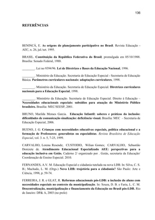 136

REFERÊNCIAS

BENINCÁ, E. As origens do planejamento participativo no Brasil. Revista Educação AEC, n. 26, jul./set. 1995.
BRASIL. Constituição da República Federativa do Brasil, promulgada em 05/10/1988.
Brasília: Senado Federal, 1988.
________. Lei no 9394/96. Lei de Diretrizes e Bases da Educação Nacional, 1996.
________. Ministério da Educação. Secretaria de Educação Especial - Secretaria de Educação
Básica. Parâmetros curriculares nacionais: adaptações curriculares, 1998.
________. Ministério da Educação. Secretaria de Educação Especial. Diretrizes curriculares
nacionais para a Educação Especial, 1998.
________. Ministério da Educação. Secretaria de Educação Especial. Direito à Educação –
Necessidades educacionais especiais: subsídios para atuação do Ministério Público
brasileiro. Brasília: MEC/SEESP, 2001.
BRUNO, Marilda Moraes Garcia. Educação Infantil: saberes e práticas da inclusão:
dificuldades de comunicação sinalização: deficiência visual. Brasília: MEC – Secretaria de
Educação Especial, 2006.
BUENO, J. G. Crianças com necessidades educativas especiais, política educacional e a
formação de Professores: generalistas ou especialistas. Revista Brasileira de Educação
Especial, vol. 3. n. 5, 7-25, 1999.
CARVALHO, Lorena Resende; CUSTODIO, Wilian Gomes; CARVALHO, Sebastião
Donizete de. Atendimento Educacional Especializado AEE: perspectivas para a
educação inclusiva em Goiás. Caderno 2/ organizado por . Goiás, secretaria da Educação/
Coordenação de Ensino Especial. 2010.
FERNANDES, A.V. M. Educação Especial e cidadania tutelada na nova LDB. In: Silva, C. S.
B.; Machado, L. M. (Orgs.) Nova LDB: trajetória para a cidadania? São Paulo: Arte e
Ciência, 1998, p. 59-74.
FERREIRA, J. R. e GLAT, R. Reformas educacionais pós-LDB: a inclusão do aluno com
necessidades especiais no contexto da municipalização. In: Souza, D. B. e Faria, L. C. M.
Descentralização, municipalização e financiamento da Educação no Brasil pós-LDB. Rio
de Janeiro: DP& A, 2003 (no prelo)

 