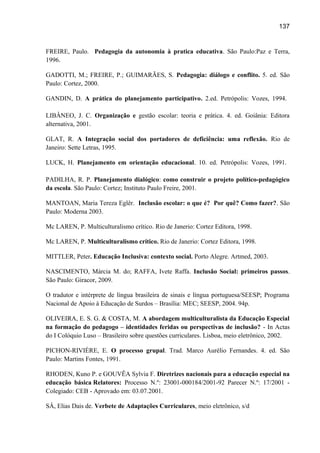 137

FREIRE, Paulo. Pedagogia da autonomia à pratica educativa. São Paulo:Paz e Terra,
1996.
GADOTTI, M.; FREIRE, P.; GUIMARÃES, S. Pedagogia: diálogo e conflito. 5. ed. São
Paulo: Cortez, 2000.
GANDIN, D. A prática do planejamento participativo. 2.ed. Petrópolis: Vozes, 1994.
LIBÂNEO, J. C. Organização e gestão escolar: teoria e prática. 4. ed. Goiânia: Editora
alternativa, 2001.
GLAT, R. A Integração social dos portadores de deficiência: uma reflexão. Rio de
Janeiro: Sette Letras, 1995.
LUCK, H. Planejamento em orientação educacional. 10. ed. Petrópolis: Vozes, 1991.
PADILHA, R. P. Planejamento dialógico: como construir o projeto político-pedagógico
da escola. São Paulo: Cortez; Instituto Paulo Freire, 2001.
MANTOAN, Maria Tereza Eglêr. Inclusão escolar: o que é? Por quê? Como fazer?. São
Paulo: Moderna 2003.
Mc LAREN, P. Multiculturalismo crítico. Rio de Janerio: Cortez Editora, 1998.
Mc LAREN, P. Multiculturalismo crítico. Rio de Janerio: Cortez Editora, 1998.
MITTLER, Peter. Educação Inclusiva: contexto social. Porto Alegre. Artmed, 2003.
NASCIMENTO, Márcia M. do; RAFFA, Ivete Raffa. Inclusão Social: primeiros passos.
São Paulo: Giracor, 2009.
O tradutor e intérprete de língua brasileira de sinais e língua portuguesa/SEESP; Programa
Nacional de Apoio à Educação de Surdos – Brasília: MEC; SEESP, 2004. 94p.
OLIVEIRA, E. S. G. & COSTA, M. A abordagem multiculturalista da Educação Especial
na formação do pedagogo – identidades feridas ou perspectivas de inclusão? - In Actas
do I Colóquio Luso – Brasileiro sobre questões curriculares. Lisboa, meio eletrônico, 2002.
PICHON-RIVIÈRE, E. O processo grupal. Trad. Marco Aurélio Fernandes. 4. ed. São
Paulo: Martins Fontes, 1991.
RHODEN, Kuno P. e GOUVÊA Sylvia F. Diretrizes nacionais para a educação especial na
educação básica Relatores: Processo N.º: 23001-000184/2001-92 Parecer N.º: 17/2001 Colegiado: CEB - Aprovado em: 03.07.2001.
SÁ, Elias Dais de. Verbete de Adaptações Curriculares, meio eletrônico, s/d

 