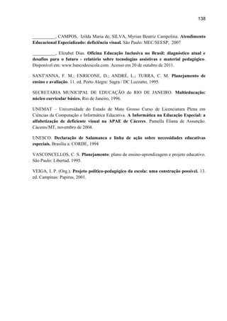138

__________, CAMPOS, Izilda Maria de; SILVA, Myrian Beatriz Campolina. Atendimento
Educacional Especializado: deficiência visual. São Paulo: MEC/SEESP, 2007
__________, Elizabet Dias. Oficina Educação Inclusiva no Brasil: diagnóstico atual e
desafios para o futuro - relatório sobre tecnologias assistivas e material pedagógico.
Disponível em: www.bancodeescola.com. Acesso em 20 de outubro de 2011.
SANT'ANNA, F. M.; ENRICONE, D.; ANDRÉ, L.; TURRA, C. M. Planejamento de
ensino e avaliação. 11. ed. Porto Alegre: Sagra / DC Luzzatto, 1995.
SECRETARIA MUNICIPAL DE EDUCAÇÃO do RIO DE JANEIRO. Multieducação:
núcleo curricular básico. Rio de Janeiro, 1996.
UNEMAT – Universidade do Estado de Mato Grosso Curso de Licenciatura Plena em
Ciências da Computação e Informática Educativa. A Informática na Educação Especial: a
alfabetização de deficiente visual na APAE de Cáceres. Pamella Eliana de Assunção.
Cáceres/MT, novembro de 2004.
UNESCO. Declaração de Salamanca e linha de ação sobre necessidades educativas
especiais. Brasília a: CORDE, 1994
VASCONCELLOS, C. S. Planejamento: plano de ensino-aprendizagem e projeto educativo.
São Paulo: Libertad, 1995.
VEIGA, I. P. (Org.). Projeto político-pedagógico da escola: uma construção possível. 13.
ed. Campinas: Papirus, 2001.

 