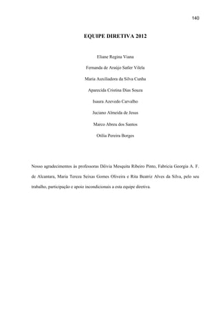 140

EQUIPE DIRETIVA 2012

Eliane Regina Viana
Fernanda de Araújo Satler Vilela
Maria Auxiliadora da Silva Cunha
Aparecida Cristina Dias Souza
Isaura Azevedo Carvalho
Juciano Almeida de Jesus
Marco Abreu dos Santos
Otília Pereira Borges

Nosso agradecimentos às professoras Dêivia Mesquita Ribeiro Pinto, Fabricia Georgia A. F.
de Alcantara, Maria Tereza Seixas Gomes Oliveira e Rita Beatriz Alves da Silva, pelo seu
trabalho, participação e apoio incondicionais a esta equipe diretiva.

 