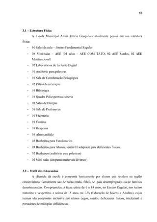 18

3.1 – Estrutura Física
A Escola Municipal Altina Olívia Gonçalves atualmente possui em sua estrutura
física:
-

10 Salas de aula – Ensino Fundamental Regular

-

08 Mini-salas – AEE (04 salas – AEE COM TATO, 02 AEE Surdos, 02 AEE
Mutifuncional)

-

02 Laboratórios de Inclusão Digital

-

01 Auditório para palestras

-

01 Sala de Coordenação Pedagógica

-

02 Pátios de recreação

-

01 Biblioteca

-

01 Quadra Poliesportiva coberta

-

02 Salas de Direção

-

01 Sala de Professores

-

01 Secretaria

-

01 Cantina

-

01 Despensa

-

01 Almoxarifado

-

03 Banheiros para Funcionários

-

03 Banheiros para Alunos, sendo 01 adaptado para deficientes físicos.

-

02 Banheiros (auditório para palestras)

-

02 Mini-salas (despensa materiais diversos)

3.2 – Perfil dos Educandos
A clientela da escola é composta basicamente por alunos que residem na região
circunvizinha. Geralmente são de baixa renda, filhos de pais desempregados ou de famílias
desestruturadas. Compreendem a faixa etária de 6 a 14 anos, no Ensino Regular, nos turnos
matutino e vespertino, e acima de 15 anos, na EJA (Educação de Jovens e Adultos), cujas
turmas são compostas inclusive por alunos cegos, surdos, deficientes físicos, intelectual e
portadores de múltiplas deficiências.

 