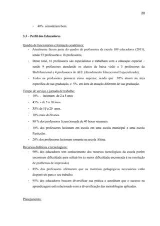 20

-

40% consideram bom.

3.3 – Perfil dos Educadores
Quadro de funcionários e formação acadêmica:
- Atualmente fazem parte do quadro de professores da escola 109 educadores (2011),
sendo 93 professoras e 16 professores;
-

Deste total, 16 professores são especialistas e trabalham com a educação especial –
sendo 9 professores atendendo os alunos de baixa visão e 3 professores da
Multifuncional e 4 professores do AEE.(Atendimento Educacional Especializado);

-

Todos os professores possuem curso superior, sendo que

95% atuam na área

específica de sua graduação, e 5% em área de atuação diferente de sua graduação.
Tempo de serviço e jornada de trabalho:
- 10% - lecionam de 2 a 5 anos
-

45% - de 5 a 10 anos

-

35% de 15 a 20 anos.

-

10% mais de20 anos.

-

80 % dos professores fazem jornada de 40 horas semanais.

-

10% dos professores lecionam em escola em uma escola municipal e uma escola
Particular.

-

20% dos professores lecionam somente na escola Altina.

Recursos didáticos e tecnológicos:
- 90% dos educadores tem conhecimento dos recursos tecnológicos da escola porém
encontram dificuldade para utilizá-los (a maior dificuldade encontrada é na resolução
de problemas de impressão).
-

85% dos professores afirmaram que os materiais pedagógicos necessários estão
disponíveis para o seu trabalho.

-

95% dos educadores buscam diversificar sua prática e acreditam que o sucesso na
aprendizagem está relacionado com a diversificação das metodologias aplicadas.

Planejamento:

 