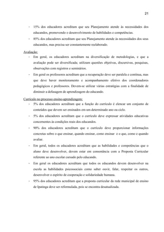 21

-

15% dos educadores acreditam que seu Planejamento atende às necessidades dos
educandos, promovendo o desenvolvimento de habilidades e competências.

-

85% dos educadores acreditam que seu Planejamento atende às necessidades dos seus
educandos, mas precisa ser constantemente reelaborado.

Avaliação:
- Em geral, os educadores acreditam na diversificação de metodologias, e que a
avaliação pode ser diversificada; utilizam questões objetivas, discursivas, pesquisas,
observações com registros e seminários.
-

Em geral os professores acreditam que a recuperação deve ser paralela e contínua, mas
que deve haver monitoramento e acompanhamento efetivo dos coordenadores
pedagógicos e professores. Devem-se utilizar várias estratégias com a finalidade de
diminuir a defasagem de aprendizagem do educando.

Currículo no processo ensino-aprendizagem:
- 5% dos educadores acreditam que a função do currículo é elencar um conjunto de
conteúdos que devem ser ensinados em um determinado ano ou ciclo.
-

5% dos educadores acreditam que o currículo deve expressar atividades educativas
concernentes às condições reais dos educandos.

-

90% dos educadores acreditam que o currículo deve proporcionar informações
concretas sobre o que ensinar, quando ensinar, como ensinar e o que, como e quando
avaliar.

-

Em geral, todos os educadores acreditam que as habilidades e competências que o
aluno deve desenvolver, devem estar em consonância com a Proposta Curricular
referente ao ano escolar cursado pelo educando.

-

Em geral os educadores acreditam que todos os educandos devem desenvolver na
escola as habilidades psicossociais como saber ouvir, falar, respeitar os outros,
desenvolver o espírito de cooperação e solidariedade humana.

-

95% dos educadores acreditam que a proposta curricular da rede municipal de ensino
de Ipatinga deve ser reformulada, pois se encontra desatualizada.

 