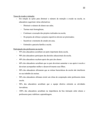 22

Taxas de evasão e retenção:
- Em relação às ações para diminuir o número de retenção e evasão na escola, os
educadores sugeriram várias alternativas:
-

Diminuir o número de alunos nas salas;

-

Turmas mais homogêneas;

-

Continuar a execução dos projetos realizados na escola;

-

Os projetos de reforço e projetos esportivos devem ser priorizados;

-

Incentivar o momento de estudo em casa;

-

Estimular a parceria família e escola.

Participação dos professores na escola:
- 95% dos educadores acreditam ser parte importante desta escola.
-

90% dos educadores participam das decisões educacionais da escola.

-

40% dos educadores recebem apoio dos pais dos alunos

-

60% dos educadores acreditam que os pais deveriam aumentar o seu apoio à escola e
deveriam acompanhar melhor o desenvolvimento seus filhos.

-

90% dos educadores afirmaram que as rotinas burocráticas da escola não interferem
no seu trabalho de ensinar.

-

90% dos educadores afirmam existir um clima de cooperação entre professores desta
escola.

-

90% dos educadores acreditam que a equipe diretiva estimula as atividades
inovadoras.

-

100% dos educadores acreditam na importância da boa interação entre alunos e
professores para viabilizar a aprendizagem.

 