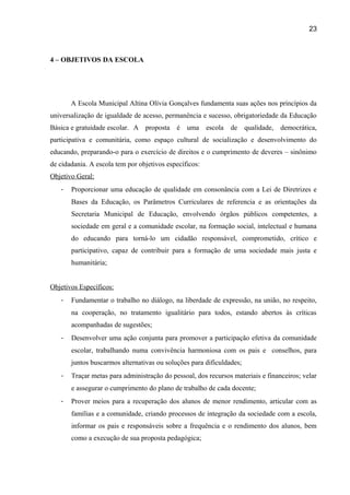 23

4 – OBJETIVOS DA ESCOLA

A Escola Municipal Altina Olívia Gonçalves fundamenta suas ações nos princípios da
universalização de igualdade de acesso, permanência e sucesso, obrigatoriedade da Educação
Básica e gratuidade escolar. A proposta é uma

escola de qualidade, democrática,

participativa e comunitária, como espaço cultural de socialização e desenvolvimento do
educando, preparando-o para o exercício de direitos e o cumprimento de deveres – sinônimo
de cidadania. A escola tem por objetivos específicos:
Objetivo Geral:
-

Proporcionar uma educação de qualidade em consonância com a Lei de Diretrizes e
Bases da Educação, os Parâmetros Curriculares de referencia e as orientações da
Secretaria Municipal de Educação, envolvendo órgãos públicos competentes, a
sociedade em geral e a comunidade escolar, na formação social, intelectual e humana
do educando para torná-lo um cidadão responsável, comprometido, crítico e
participativo, capaz de contribuir para a formação de uma sociedade mais justa e
humanitária;

Objetivos Específicos:
-

Fundamentar o trabalho no diálogo, na liberdade de expressão, na união, no respeito,
na cooperação, no tratamento igualitário para todos, estando abertos às críticas
acompanhadas de sugestões;

-

Desenvolver uma ação conjunta para promover a participação efetiva da comunidade
escolar, trabalhando numa convivência harmoniosa com os pais e conselhos, para
juntos buscarmos alternativas ou soluções para dificuldades;

-

Traçar metas para administração do pessoal, dos recursos materiais e financeiros; velar
e assegurar o cumprimento do plano de trabalho de cada docente;

-

Prover meios para a recuperação dos alunos de menor rendimento, articular com as
famílias e a comunidade, criando processos de integração da sociedade com a escola,
informar os pais e responsáveis sobre a frequência e o rendimento dos alunos, bem
como a execução de sua proposta pedagógica;

 