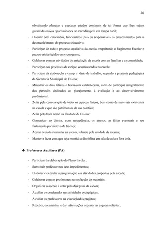 30

objetivando planejar e executar estudos contínuos de tal forma que lhes sejam
garantidas novas oportunidades de aprendizagem em tempo hábil;
-

Discutir com educandos, funcionários, pais ou responsáveis os procedimentos para o
desenvolvimento do processo educativo;

-

Participar de todo o processo avaliativo da escola, respeitando o Regimento Escolar e
prazos estabelecidos em cronograma;

-

Colaborar com as atividades de articulação da escola com as famílias e a comunidade;

-

Participar dos processos de eleição desencadeados na escola;

-

Participar da elaboração e cumprir plano de trabalho, segundo a proposta pedagógica
da Secretaria Municipal de Ensino;

-

Ministrar os dias letivos e horas-aula estabelecidas, além de participar integralmente
dos períodos dedicados ao planejamento, à avaliação e ao desenvolvimento
profissional;

-

Zelar pela conservação de todos os espaços físicos, bem como de materiais existentes
na escola e que são patrimônios de uso coletivo;

-

Zelar pelo bom nome da Unidade de Ensino;

-

Comunicar ao diretor, com antecedência, os atrasos, as faltas eventuais e seu
fastamento por motivo de licença;

-

Acatar decisões tomadas na escola, zelando pela unidade da mesma;

-

Manter e fazer com que seja mantida a disciplina em sala de aula e fora dela.

 Professores Auxiliares (PA)
-

Participar da elaboração do Plano Escolar;

-

Substituir professor nos seus impedimentos;

-

Elaborar e executar a programação das atividades propostas pela escola;

-

Colaborar com os professores na confecção de materiais;

-

Organizar o acervo e zelar pela disciplina da escola;

-

Auxiliar o coordenador nas atividades pedagógicas;

-

Auxiliar os professores na execução dos projetos;

-

Receber, encaminhar e dar informações necessárias a quem solicitar;

 