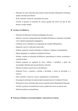31

-

Participar de cursos oferecidos pela escola ou pela Secretaria Municipal de Educação,
quando solicitado pelo Diretor;

-

Zelar, controlar e conservar o patrimônio da escola;

-

Auxiliar os gestores na monitoria do recreio, quando não estiver em sala de aula
durante o tempo integral.

 Auxiliares de Biblioteca
-

Participar da elaboração da proposta pedagógica da escola;

-

Elaborar e executar a programação das atividades da biblioteca, mantendo-a articulada
com as demais programações pedagógicas;

-

Colaborar com os educadores na composição das resenhas bibliográficas;

-

Organizar o acervo e zelar pela conservação;

-

Elaborar, organizar e manter atualizados os fichários e catálogos correspondentes;

-

Manter adequadas as condições do ambiente de leitura;

-

Orientar o usuário na utilização da biblioteca, especialmente os alunos, na pesquisa e
consulta de obras;

-

Elaborar propostas de aquisição de livros, folhetos e periódicos a partir das
necessidades indicadas pelo pessoal docente e discente;

-

Elaborar inventário anual do acervo da biblioteca;

-

Emprestar livros e controlar a retirada, a devolução, o atraso na devolução e o
extravio;

-

Zelar, controlar e conservar o acervo, equipamentos e instrumentais;

-

Encarregar da utilização do material audiovisual pertencente à Unidade de Ensino;

-

Participar de cursos oferecidos pela escola ou pela Secretaria Municipal de Educação;

-

Auxiliar os gestores na monitoria do recreio, quando não estiver em sala de aula;

-

Substituir professor ocasionalmente.

 Professores/Monitores de Inclusão Digital e Laboratório de Ciências

 