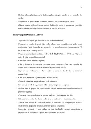 35

-

Realizar adequações de material didático pedagógico para atender as necessidades dos
surdos;

-

Reconhecer os pontos fortes e de maior interesse e as dificuldades do surdo;

-

Ofertar suporte pedagógico aos surdos, facilitando assim o acesso aos conteúdos
desenvolvidos em classe comum e turmas de integração inversa.

Intérpretes para Deficientes Auditivos
-

Sugerir metodologias que atendam melhor o educando surdo;

-

Pesquisar os sinais já construídos pelos alunos nos conteúdos que estão sendo
ministrados; (pasta da escola, no computador, na pasta de arquivos dos surdos e no CD
de dicionário de Libras gravado)

-

Pesquisar os sites de dicionário de Libras do INES, NEPES e os DVDs do Telecurso,
antes de criar ou combinar um sinal;

-

Coordenar com o professor regente;

-

Criar o dicionário de sua área, colocando numa pasta específica, para consulta dos
alunos surdos. Os sinais deverão ser criados pelos alunos surdos.

-

Explicar aos professores e alunos sobre o exercício da função de intérprete
educacional;

-

Contribuir para valorização e respeito ao aluno surdo;

-

Construir parceria e cooperação com os Professores;

-

Em caso de dúvida de algum conteúdo, recorrer ao professor regente;

-

Definir bem os papéis: os alunos surdos devem remeter seus questionamentos ao
professor regente;

-

Colocar-se preferencialmente ao lado do professor, interpretando sua fala

-

Estimular a interação dos alunos surdos com os professores e alunos ouvintes.

-

Manter uma atitude de fidelidade durante o transcurso da interpretação, evitando
interferências e opiniões próprias, a não ser quando solicitadas;

-

Interpretar fielmente e com melhor da sua habilidade, sempre transmitindo o
pensamento, a intenção e o espírito do professor ou palestrante;

 