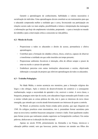 39

Garantir a aprendizagem de conhecimento, habilidades e valores necessários à
socialização do indivíduo. Estas aprendizagens devem constituir-se em instrumentos para que
o educando compreenda melhor a realidade que o cerca, favorecendo sua participação em
relações sociais cada vez mais amplas, possibilitando a leitura e interpretação das mensagens
e informações que hoje são amplamente veiculadas, preparando – o para a inserção no mundo
do trabalho e para a intervenção crítica e consciente na vida pública.
6.2– Missão da Escola
-

Proporcionar a todos os educandos o direito de acesso, permanência e efetiva
aprendizagem;

-

Contribuir para a formação de cidadãos críticos, éticos, criativos, capazes de observar
e transformar a realidade em que estão inseridos em tempo presente;

-

Proporcionar ambientes favoráveis à interação, afim de aflorar sempre o prazer de
estar na escola e o prazer de aprender.

-

Estabelecer parcerias com outras instituições educacionais e sociais, objetivando
elaboração e execução de projetos que efetivem aprendizagens de todos os educandos.

6.3 – Trabalho Pedagógico
Na Idade Média, o ensino acontecia nos mosteiros, para a formação religiosa dos
leigos e dos clérigos. Após o reinício do desenvolvimento do comércio e a consequente
reurbanização, surgiu a necessidade de aprender a ler, escrever e contar. A nova classe, a
burguesia, propagou outro tipo de escola, com educadores leigos nomeados pelo Estado e com
o ensino voltado para as coisas práticas da vida, isto é, para os interesses da nova classe
emergida, que entende que a escola atende historicamente aos interesses de quem a controla.
No Brasil, as primeiras escolas foram criadas pelos jesuítas, que aqui chegaram em
1549. Os colégios jesuíticos eram missionários, isto é, pretendiam formar sacerdotes para
atuar na nova terra e também buscavam catequizar e instruir o índio. Eram igualmente usados
para formar jovens que realizaram estudos superiores na Europa(trecho confuso). Em outras
palavras, dedicavam-se à educação da elite nacional.
Apenas no século XVIII, primeiramente na Alemanha e na França, iniciou-se a
educação pública estatal, sem que houvesse, porém, interesse em atender aos filhos dos

 