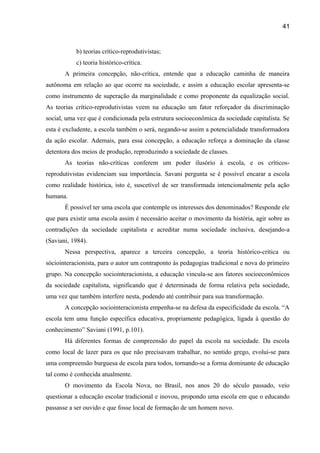 41

b) teorias crítico-reprodutivistas;
c) teoria histórico-crítica.
A primeira concepção, não-crítica, entende que a educação caminha de maneira
autônoma em relação ao que ocorre na sociedade, e assim a educação escolar apresenta-se
como instrumento de superação da marginalidade e como proponente da equalização social.
As teorias crítico-reprodutivistas veem na educação um fator reforçador da discriminação
social, uma vez que é condicionada pela estrutura socioeconômica da sociedade capitalista. Se
esta é excludente, a escola também o será, negando-se assim a potencialidade transformadora
da ação escolar. Ademais, para essa concepção, a educação reforça a dominação da classe
detentora dos meios de produção, reproduzindo a sociedade de classes.
As teorias não-críticas conferem um poder ilusório à escola, e os críticosreprodutivistas evidenciam sua importância. Savani pergunta se é possível encarar a escola
como realidade histórica, isto é, suscetível de ser transformada intencionalmente pela ação
humana.
É possível ter uma escola que contemple os interesses dos denominados? Responde ele
que para existir uma escola assim é necessário aceitar o movimento da história, agir sobre as
contradições da sociedade capitalista e acreditar numa sociedade inclusiva, desejando-a
(Saviani, 1984).
Nessa perspectiva, aparece a terceira concepção, a teoria histórico-crítica ou
sóciointeracionista, para o autor um contraponto às pedagogias tradicional e nova do primeiro
grupo. Na concepção sociointeracionista, a educação vincula-se aos fatores socioeconômicos
da sociedade capitalista, significando que é determinada de forma relativa pela sociedade,
uma vez que também interfere nesta, podendo até contribuir para sua transformação.
A concepção sociointeracionista empenha-se na defesa da especificidade da escola. “A
escola tem uma função específica educativa, propriamente pedagógica, ligada à questão do
conhecimento” Saviani (1991, p.101).
Há diferentes formas de compreensão do papel da escola na sociedade. Da escola
como local de lazer para os que não precisavam trabalhar, no sentido grego, evolui-se para
uma compreensão burguesa de escola para todos, tornando-se a forma dominante de educação
tal como é conhecida atualmente.
O movimento da Escola Nova, no Brasil, nos anos 20 do século passado, veio
questionar a educação escolar tradicional e inovou, propondo uma escola em que o educando
passasse a ser ouvido e que fosse local de formação de um homem novo.

 
