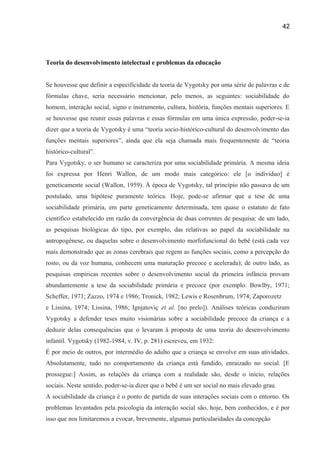 42

Teoria do desenvolvimento intelectual e problemas da educação
Se houvesse que definir a especificidade da teoria de Vygotsky por uma série de palavras e de
fórmulas chave, seria necessário mencionar, pelo menos, as seguintes: sociabilidade do
homem, interação social, signo e instrumento, cultura, história, funções mentais superiores. E
se houvesse que reunir essas palavras e essas fórmulas em uma única expressão, poder-se-ia
dizer que a teoria de Vygotsky é uma “teoria socio-histórico-cultural do desenvolvimento das
funções mentais superiores”, ainda que ela seja chamada mais frequentemente de “teoria
histórico-cultural”.
Para Vygotsky, o ser humano se caracteriza por uma sociabilidade primária. A mesma ideia
foi expressa por Henri Wallon, de um modo mais categórico: ele [o indivíduo] é
geneticamente social (Wallon, 1959). À época de Vygotsky, tal princípio não passava de um
postulado, uma hipótese puramente teórica. Hoje, pode-se afirmar que a tese de uma
sociabilidade primária, em parte geneticamente determinada, tem quase o estatuto de fato
científico estabelecido em razão da convergência de duas correntes de pesquisa: de um lado,
as pesquisas biológicas do tipo, por exemplo, das relativas ao papel da sociabilidade na
antropogênese, ou daquelas sobre o desenvolvimento morfofuncional do bebê (está cada vez
mais demonstrado que as zonas cerebrais que regem as funções sociais, como a percepção do
rosto, ou da voz humana, conhecem uma maturação precoce e acelerada); de outro lado, as
pesquisas empíricas recentes sobre o desenvolvimento social da primeira infância provam
abundantemente a tese da sociabilidade primária e precoce (por exemplo: Bowlby, 1971;
Scheffer, 1971; Zazzo, 1974 e 1986; Tronick, 1982; Lewis e Rosenbrum, 1974; Zaporozetz
e Lissina, 1974; Lissina, 1986; Ignjatoviç et al. [no prelo]). Análises teóricas conduziram
Vygotsky a defender teses muito visionárias sobre a sociabilidade precoce da criança e a
deduzir delas consequências que o levaram à proposta de uma teoria do desenvolvimento
infantil. Vygotsky (1982-1984, v. IV, p. 281) escreveu, em 1932:
É por meio de outros, por intermédio do adulto que a criança se envolve em suas atividades.
Absolutamente, tudo no comportamento da criança está fundido, enraizado no social. [E
prossegue:] Assim, as relações da criança com a realidade são, desde o início, relações
sociais. Neste sentido, poder-se-ia dizer que o bebê é um ser social no mais elevado grau.
A sociabilidade da criança é o ponto de partida de suas interações sociais com o entorno. Os
problemas levantados pela psicologia da interação social são, hoje, bem conhecidos, e é por
isso que nos limitaremos a evocar, brevemente, algumas particularidades da concepção

 