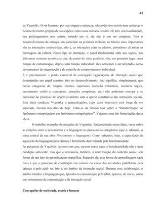 43

de Vygotsky. O ser humano, por sua origem e natureza, não pode nem existir nem conhecer o
desenvolvimento próprio de sua espécie como uma mônada isolada: ele tem, necessariamente,
seu prolongamento nos outros; tomado em si, ele não é um ser completo. Para o
desenvolvimento da criança, em particular na primeira infância, os fatores mais importantes
são as interações assimétricas, isto é, as interações com os adultos, portadores de todas as
mensagens da cultura. Nesse tipo de interação, o papel fundamental cabe aos signos, aos
diferentes sistemas semióticos que, do ponto de vista genético, têm, em primeiro lugar, uma
função de comunicação, depois uma função individual: eles começam a ser utilizados como
instrumentos de organização e de controle do comportamento individual.
E é precisamente o ponto essencial da concepção vygotskyana de interação social que
desempenha um papel constru- tivo no desenvolvimento. Isto significa, simplesmente, que
certas categorias de funções mentais superiores (atenção voluntária, memória lógica,
pensamento verbal e conceptual, emoções complexas, etc.) não poderiam emergir e se
constituir no processo de desenvolvimento sem o aporte construtivo das interações sociais.
Esta ideia conduziu Vygotsky a generalizações, cujo valor heurístico está longe de ser
superado, mesmo nos dias de hoje. Trata-se da famosa tese sobre a “transformação de
fenômenos interpsíquicos em fenômenos intrapsíquicos”. Vejamos uma das formulações desta
ideia:
O trabalho exemplar de pesquisa de Vygotsky, fundamentado nessa ideia, versa sobre
as relações entre o pensamento e a linguagem no processo da ontogênese (que é, ademais, o
tema central de sua obra Pensamento e linguagem). Como sabemos, hoje, a capacidade de
aquisição da linguagem pela criança é fortemente determinada pela hereditariedade.
As pesquisas de Vygotsky demonstram que, mesmo nesse caso, a hereditariedade não é uma
condição suficiente, mas que é necessária, também, a contribuição do contexto social, sob
forma de um tipo de aprendizagem específica. Segundo ele, esta forma de aprendizagem nada
mais é que o processo de construção em comum no curso das atividades partilhadas pela
criança e pelo adul- to, isto é, no âmbito da interação social. Durante essa colaboração, o
adulto introduz a linguagem que, apoiada na comunicação préverbal, aparece, de início, como
um instrumento de comunicação e de interação social.
Concepções de sociedade, escola e homem

 