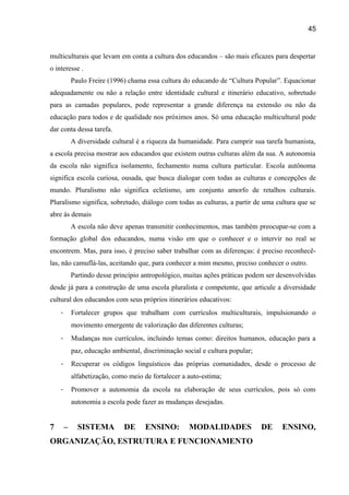 45

multiculturais que levam em conta a cultura dos educandos – são mais eficazes para despertar
o interesse .
Paulo Freire (1996) chama essa cultura do educando de “Cultura Popular”. Equacionar
adequadamente ou não a relação entre identidade cultural e itinerário educativo, sobretudo
para as camadas populares, pode representar a grande diferença na extensão ou não da
educação para todos e de qualidade nos próximos anos. Só uma educação multicultural pode
dar conta dessa tarefa.
A diversidade cultural é a riqueza da humanidade. Para cumprir sua tarefa humanista,
a escola precisa mostrar aos educandos que existem outras culturas além da sua. A autonomia
da escola não significa isolamento, fechamento numa cultura particular. Escola autônoma
significa escola curiosa, ousada, que busca dialogar com todas as culturas e concepções de
mundo. Pluralismo não significa ecletismo, um conjunto amorfo de retalhos culturais.
Pluralismo significa, sobretudo, diálogo com todas as culturas, a partir de uma cultura que se
abre às demais
A escola não deve apenas transmitir conhecimentos, mas também preocupar-se com a
formação global dos educandos, numa visão em que o conhecer e o intervir no real se
encontrem. Mas, para isso, é preciso saber trabalhar com as diferenças: é preciso reconhecêlas, não camuflá-las, aceitando que, para conhecer a mim mesmo, preciso conhecer o outro.
Partindo desse princípio antropológico, muitas ações práticas podem ser desenvolvidas
desde já para a construção de uma escola pluralista e competente, que articule a diversidade
cultural dos educandos com seus próprios itinerários educativos:
-

Fortalecer grupos que trabalham com currículos multiculturais, impulsionando o
movimento emergente de valorização das diferentes culturas;

-

Mudanças nos currículos, incluindo temas como: direitos humanos, educação para a
paz, educação ambiental, discriminação social e cultura popular;

-

Recuperar os códigos linguísticos das próprias comunidades, desde o processo de
alfabetização, como meio de fortalecer a auto-estima;

-

Promover a autonomia da escola na elaboração de seus currículos, pois só com
autonomia a escola pode fazer as mudanças desejadas.

7

–

SISTEMA

DE

ENSINO:

MODALIDADES

ORGANIZAÇÃO, ESTRUTURA E FUNCIONAMENTO

DE

ENSINO,

 