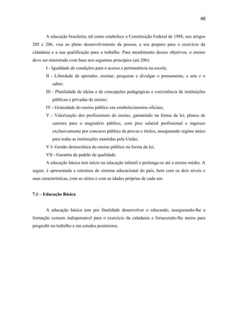 46

A educação brasileira, tal como estabelece a Constituição Federal de 1988, nos artigos
205 e 206, visa ao pleno desenvolvimento da pessoa, a seu preparo para o exercício da
cidadania e a sua qualificação para o trabalho. Para atendimento desses objetivos, o ensino
deve ser ministrado com base nos seguintes princípios (art.206):
I - Igualdade de condições para o acesso e permanência na escola;
II - Liberdade de aprender, ensinar, pesquisar e divulgar o pensamento, a arte e o
saber;
III - Pluralidade de ideias e de concepções pedagógicas e coexistência de instituições
públicas e privadas de ensino;
IV - Gratuidade do ensino público em estabelecimentos oficiais;
V - Valorização dos profissionais do ensino, garantindo na forma da lei, planos de
carreira para o magistério público, com piso salarial profissional e ingresso
exclusivamente por concurso público de provas e títulos, assegurando regime único
para todas as instituições mantidas pela União;
V I- Gestão democrática do ensino público na forma da lei;
VII - Garantia de padrão de qualidade.
A educação básica tem início na educação infantil e prolonga-se até o ensino médio. A
seguir, é apresentada a estrutura do sistema educacional do país, bem com os dois níveis e
suas características, com as séries e com as idades próprias de cada um.
7.1 – Educação Básica
A educação básica tem por finalidade desenvolver o educando, assegurando-lhe a
formação comum indispensável para o exercício da cidadania e fornecendo-lhe meios para
progredir no trabalho e em estudos posteriores.

 