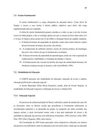 47

7.2 – Ensino Fundamental
O ensino fundamental é a etapa obrigatória da educação básica. Como dever do
Estado, o acesso a esse ensino é direito público subjetivo, quer dizer, não exige
regulamentação para ser cumprido.
A oferta do ensino fundamental gratuito estende-se a todos os que a ele não tiveram
acesso na idade própria, e não se restringe apenas aos que se situam na faixa etária entre os 6
e 14 anos. O objetivo desse ensino (art.32 da LDB) é a formação básica do cidadão, mediante:
I - O desenvolvimento da capacidade de aprender, tendo como meios básicos o pleno
desenvolvimento da leitura, da escrita e do cálculo;
II - A compreensão do ambiente natural e social, do sistema político, da tecnologia,
das artes e dos valores em que se fundamenta a sociedade;
III - O desenvolvimento da capacidade de aprendizagem, tendo em vista a aquisição de
conhecimentos e habilidades e a formação de atitudes e valores;
IV - O fortalecimento dos vínculos de família, dos laços de solidariedade humana e de
tolerância recíproca em que se assenta a vida social (Brasil, 1996).
7.3 – Modalidades de Educação
A LDB/96 apresenta três modalidades de educação: educação de jovens e adultos,
educação profissional e educação especial.
A Escola Municipal Altina Olívia Gonçalves atende, além do Ensino Regular, as
modalidades de Educação Especial e a Educação de Jovens e Adultos-EJA.
7.3.1 – Educação Especial
No processo de redemocratização do Brasil, sobretudo a partir da metade dos anos 80,
as discussões sobre os direitos sociais que precederam a Constituinte enfatizaram as
reivindicações populares e as demandas de grupos ou categorias até então excluídos dos
espaços sociais, e neste movimento tomou vulto a luta pela ampliação do acesso e da
qualidade na educação das pessoas com deficiência (Fernandes, 1998; Ferreira e Glat, 2003;
Glat, 1995; Glat e Nogueira, 2002, entre outros).
Na Constituição de 1988 foram aprovados vários dispositivos referentes aos direitos
das pessoas com deficiência, tanto na educação como em outras áreas, sendo que na educação

 
