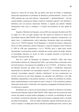 48

destaca-se o Inciso III, do Artigo 208, que define como dever do Estado “o atendimento
educacional especializado aos portadores de deficiência, preferencialmente”, Ferreira e Glat
(2003) apontam que essas duas palavras- “especializado” e “preferencialmente” - até hoje
suscitam debates: a primeira por lembrar a noção do “tratamento especial” e por identificar a
deficiência com um processo educacional diferente; a segunda, por permitir múltiplas
interpretações sobre como se configura e se decide esta preferência na rede regular de
ensino”.
Segundo o Ministério da Educação, cerca de 40% dos municípios brasileiros (de 20%
na região sul a 66% na região nordeste) não têm registro de matrícula de alunos com
necessidades especiais (MEC/SEESP, 2001). Incorporaram o dispositivo constitucional e, em
alguns casos, o complementaram, outros importantes documentos legais pós-constituição,
como a Lei nº 7.853/89, chamada “Lei da Integração”, e o Estatuto da Criança e Adolescente
(ECA), de 1990, reafirmaram o direito à Educação e a noção de integração social. O Decreto
nº 3298 de 1999 (que regulamentou a Lei nº 7853/89), prevê a opção pelas escolas
especializadas “exclusivamente quando a educação das escolas comuns não puder satisfazer
as necessidades educativas ou sociais do aluno ou quando necessário ao bem-estar do
educando” (Ferreira & Glat, 2003).
Mas foi a partir da Declaração de Salamanca, (UNESCO, 1994) onde foram
preconizadas as diretrizes da “Educação Para Todos”, que tomaram força as discussões acerca
da Escola Inclusiva. Esta proposta foi respaldada na Lei nº 9.394/96 – de Diretrizes e Bases
da Educação Nacional, que define como dever do Estado o “atendimento educacional
especializado aos educandos com necessidades especiais”. É interessante mencionar que a
expressão “necessidades especiais” substituiu “deficiências” do texto constitucional, em
revisões sucessivas em que foram agregados aos educandos com deficiência e com altas
habilidades (superdotados), num primeiro momento, e os alunos com problemas de conduta,
depois, preferencialmente na rede regular de ensino” (Artigo n° 4, III), norteando as políticas
educacionais desde então, e oferecendo a base legal para a propagação da Educação Inclusiva,
e as ações que se seguiram.
Ressaltamos que o conceito de Escola Inclusiva, conforme as Diretrizes Curriculares
Nacionais para Educação Especial (MEC/SEESP, 1998), implica uma nova postura da escola
comum, que propõe no projeto político pedagógico, no currículo, na metodologia de ensino,
na avaliação e na atitude dos educandos, ações que favoreçam a integração social e sua opção
por práticas heterogêneas.

Cabe aos órgãos competentes capacitar profissionais para que a

escola se organize e se adapte para oferecer educação de qualidade para todos, inclusive, para

 