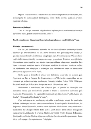 50

O perfil sócio econômico e a faixa etária dos alunos sempre foram diversificados, mas
a maior parte dos alunos depende de Programas como o Bolsa Escola e ajuda dos governos
municipal e federal.
Fundamentação Legal
Toda as Leis que sustentam a legalidade da implantação do atendimento da educação
especial na escola, podem ser consultadas no Anexo 1.
7.3.1.1- Atendimento Educacional Especializado para Pessoas com Deficiência Visual
Histórico e nova demanda
Em 1997, foi constatado no município um alto índice de evasão e reprovação escolar
de alunos que estavam além da sua faixa etária. Buscando mais qualidade para a educação, o
governo municipal mudou o sistema de seriação para ciclo. Constatou-se que 20% dos alunos
matriculados nas escolas não conseguiam aprender, necessitando de acesso a metodologias
diferenciadas como condição para atender suas necessidades educacionais especiais. Para
tanto, a Prefeitura Municipal, através da Secretaria Municipal de Educação, deu início à oferta
de atendimento com adequações e adaptações que consideravam serem as necessidades
educacionais específicas desses alunos.
Nesta época, a demanda de alunos com deficiência visual não era atendida pela
Associação de Pais e Amigos dos Excepcionais, a APAE, havia a necessidade de um
programa que vislumbrasse este atendimento. Assim foi criado o Projeto COM TATO pela
Secretaria Municipal de Educação, inaugurado no dia 15 de maio de 2001.
Inicialmente o atendimento era oferecido para as pessoas do município com
deficiência visual, que necessitavam aprender o Braille e desenvolver autonomia para
locomoção. O atendimento foi organizado inicialmente em três oficinas: “Alfabetização em
Braille”, “Orientação e Mobilidade” e “Artes”.
Com a divulgação do atendimento oferecido, os deficientes visuais dos municípios
vizinhos também procuraram e receberam atendimento. Para adequação do atendimento, foi
ampliado o número de oficinas, além de serem oferecidas novas oficinas como informática e
atendimento da Educação Infantil. Entre 2001 a 2008, muitos destes alunos conseguiram
ingressar na EJA (Educação de jovens e Adultos), no CESEC (Centro Estadual de Educação
Continuada), no Ensino Médio e até mesmo no Ensino Superior, criando-se demanda e dando
início a oficinas para Acompanhamento Pedagógico.

 