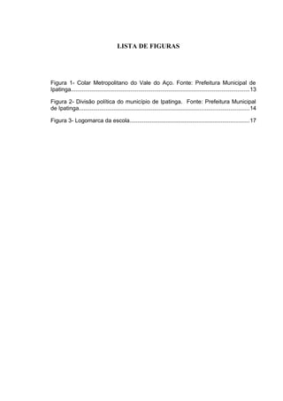 6

LISTA DE FIGURAS

Figura 1- Colar Metropolitano do Vale do Aço. Fonte: Prefeitura Municipal de
Ipatinga..................................................................................................................13
Figura 2- Divisão política do município de Ipatinga. Fonte: Prefeitura Municipal
de Ipatinga............................................................................................................14
Figura 3- Logomarca da escola............................................................................17

 