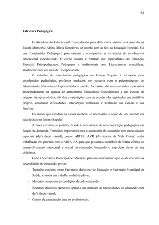 52

Estrutura Pedagógica
O Atendimento Educacional Especializado para deficientes visuais está inserido na
Escola Municipal Altina Olívia Gonçalves, de acordo com as leis da Educação Especial. Há
um Coordenador Pedagógico para orientar e acompanhar as atividades do atendimento
educacional especializado. O corpo docente é formado por especialistas em Educação
Especial, Psicopedagogos, Pedagogos e profissionais com Licenciaturas específicas,
atualmente com um total de 12 especialistas.
O trabalho de intercâmbio pedagógico no Ensino Regular é efetivado pelo
coordenador pedagógico, professor mediador, em parceria com o psicopedagogo do
Atendimento Educacional Especializado da escola. As visitas são sistematizadas e previstas
antecipadamente na agenda do atendimento Educacional Especializado e nas escolas de
origem. As necessidades, dúvidas e orientações para as escolas são registradas em portifólio
próprio, constando dificuldades, intervenções realizadas e avaliação das escolas e das
famílias.
Os alunos que estudam na escola recebem, se necessário, o apoio de um monitor em
sala de aula no Ensino Regular.
A nova estrutura se justifica devido à necessidade de uma nova ação pedagógica em
função da demanda. Trabalhos importantes para a autonomia do educando com necessidades
especiais (deficiência visual), como: ARTES, AVD (Atividades da Vida Diária) serão
trabalhadas em parceria com a ADEVIPA, para que possamos contribuir de forma efetiva no
desenvolvimento intelectual e social do educando, buscando o exercício pleno de sua
cidadania.
Cabe à Secretaria Municipal de Educação, para um atendimento que vai de encontro às
necessidades do educando, prover:
-

Trabalho conjunto entre Secretaria Municipal de Educação e Secretaria Municipal de
Saúde, visando um trabalho multidisciplinar;

-

Materiais adaptados às condições de cada educando;

-

Recursos didáticos (recursos ópticos) que atendam às necessidades do educando com
deficiência visual;

-

Cursos de capacitação para os profissionais;

 