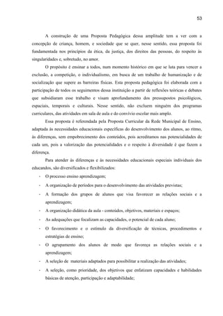 53

A construção de uma Proposta Pedagógica dessa amplitude tem a ver com a
concepção de criança, homem, e sociedade que se quer, nesse sentido, essa proposta foi
fundamentada nos princípios da ética, da justiça, dos direitos das pessoas, do respeito às
singularidades e, sobretudo, no amor.
O propósito é ensinar a todos, num momento histórico em que se luta para vencer a
exclusão, a competição, o individualismo, em busca de um trabalho de humanização e de
socialização que supere as barreiras físicas. Esta proposta pedagógica foi elaborada com a
participação de todos os seguimentos dessa instituição a partir de reflexões teóricas e debates
que subsidiaram esse trabalho e visam aprofundamento dos pressupostos psicológicos,
espaciais, temporais e culturais. Nesse sentido, não excluem ninguém dos programas
curriculares, das atividades em sala de aula e do convívio escolar mais amplo.
Essa proposta é referendada pela Proposta Curricular da Rede Municipal de Ensino,
adaptada às necessidades educacionais específicas do desenvolvimento dos alunos, ao ritmo,
às diferenças, sem empobrecimento dos conteúdos, pois acreditamos nas potencialidades de
cada um, pois a valorização das potencialidades e o respeito à diversidade é que fazem a
diferença.
Para atender às diferenças e às necessidades educacionais especiais individuais dos
educandos, são diversificados e flexibilizados:
-

O processo ensino aprendizagem;

-

A organização de períodos para o desenvolvimento das atividades previstas;

-

A formação dos grupos de alunos que visa favorecer as relações sociais e a
aprendizagem;

-

A organização didática da aula - conteúdos, objetivos, materiais e espaços;

-

As adequações que focalizam as capacidades, o potencial de cada aluno;

-

O favorecimento e o estímulo da diversificação de técnicas, procedimentos e
estratégias de ensino;

-

O agrupamento dos alunos de modo que favoreça as relações sociais e a
aprendizagem;

-

A seleção de materiais adaptados para possibilitar a realização das atividades;

-

A seleção, como prioridade, dos objetivos que enfatizam capacidades e habilidades
básicas de atenção, participação e adaptabilidade;

 