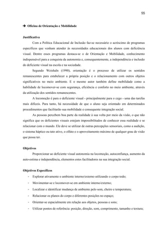 55

 Oficina de Orientação e Mobilidade
Justificativa
Com a Política Educacional de Inclusão faz-se necessário o acréscimo de programas
específicos que venham atender às necessidades educacionais dos alunos com deficiência
visual. Dentre esses programas destaca-se o de Orientação e Mobilidade, conhecimento
indispensável para a conquista da autonomia e, consequentemente, a independência e inclusão
do deficiente visual na escola e na sociedade.
Segundo Weishaln (1990), orientação é o processo de utilizar os sentidos
remanescentes para estabelecer a própria posição e o relacionamento com outros objetos
significativos no meio ambiente. E o mesmo autor também define mobilidade como a
habilidade de locomover-se com segurança, eficiência e conforto no meio ambiente, através
da utilização dos sentidos remanescentes.
A locomoção é para o deficiente visual - principalmente para o cego - uma das tarefas
mais difíceis. Para tanto, há necessidade de que o aluno seja orientado em determinados
procedimentos que facilitarão sua mobilidade e consequente integração social.
As pessoas percebem boa parte da realidade à sua volta por meio da visão, o que não
significa que os deficientes visuais estejam impossibilitados de conhecer essa realidade e se
relacionar com o mundo. Ele deve se utilizar de outras percepções sensoriais, como a audição,
o sistema háptico ou tato ativo, o olfato e o aproveitamento máximo de qualquer grau de visão
que possa ter.
Objetivos
Proporcionar ao deficiente visual autonomia na locomoção, autoconfiança, aumento da
auto-estima e independência, elementos estes facilitadores na sua integração social.
Objetivos Específicos
-

Explorar ativamente o ambiente interno/externo utilizando o corpo todo;

-

Movimentar-se e locomover-se em ambiente interno/externo;

-

Localizar e identificar mudança de ambiente pelo som, cheiro e temperatura;

-

Relacionar os planos do corpo e diferentes posições no espaço;

-

Orientar-se espacialmente em relação aos objetos, pessoas e sons;

-

Utilizar pontos de referência: posição, direção, som, comprimento, tamanho e textura;

 