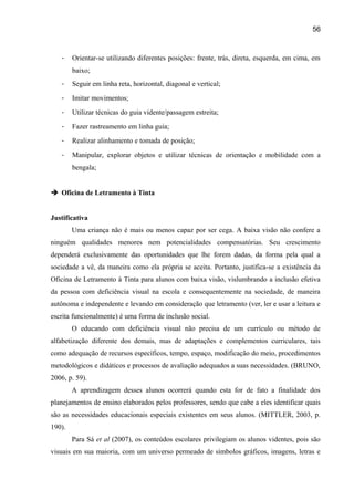 56

-

Orientar-se utilizando diferentes posições: frente, trás, direta, esquerda, em cima, em
baixo;

-

Seguir em linha reta, horizontal, diagonal e vertical;

-

Imitar movimentos;

-

Utilizar técnicas do guia vidente/passagem estreita;

-

Fazer rastreamento em linha guia;

-

Realizar alinhamento e tomada de posição;

-

Manipular, explorar objetos e utilizar técnicas de orientação e mobilidade com a
bengala;

 Oficina de Letramento à Tinta
Justificativa
Uma criança não é mais ou menos capaz por ser cega. A baixa visão não confere a
ninguém qualidades menores nem potencialidades compensatórias. Seu crescimento
dependerá exclusivamente das oportunidades que lhe forem dadas, da forma pela qual a
sociedade a vê, da maneira como ela própria se aceita. Portanto, justifica-se a existência da
Oficina de Letramento à Tinta para alunos com baixa visão, vislumbrando a inclusão efetiva
da pessoa com deficiência visual na escola e consequentemente na sociedade, de maneira
autônoma e independente e levando em consideração que letramento (ver, ler e usar a leitura e
escrita funcionalmente) é uma forma de inclusão social.
O educando com deficiência visual não precisa de um currículo ou método de
alfabetização diferente dos demais, mas de adaptações e complementos curriculares, tais
como adequação de recursos específicos, tempo, espaço, modificação do meio, procedimentos
metodológicos e didáticos e processos de avaliação adequados a suas necessidades. (BRUNO,
2006, p. 59).
A aprendizagem desses alunos ocorrerá quando esta for de fato a finalidade dos
planejamentos de ensino elaborados pelos professores, sendo que cabe a eles identificar quais
são as necessidades educacionais especiais existentes em seus alunos. (MITTLER, 2003, p.
190).
Para Sá et al (2007), os conteúdos escolares privilegiam os alunos videntes, pois são
visuais em sua maioria, com um universo permeado de símbolos gráficos, imagens, letras e

 
