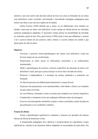 57

números e por esse motivo não devemos deixar de levar em conta as limitações de um aluno
com deficiência visual, recriando, reinventando e descobrindo estratégias pedagógicas para
incluir este aluno a este universo repleto de novidades.
Emilia Ferreiro (1998) defende que o aluno, ao ser alfabetizado, deve também ser
letrado, e para que um aluno com deficiência visual consiga ser letrado devem ser utilizados
materiais pedagógicos adaptados. É necessário sempre pensar na possibilidade da atividade
ser realizada a partir do tato. Pois, para Ferreiro (1998), letrar é mais que alfabetizar, é ensinar
a ler e escrever dentro de um contexto, onde a leitura e a escrita tenham um sentido e que
façam parte da vida do aluno.
Objetivos
-

Favorecer o processo ensino-aprendizagem dos alunos com deficiência visual nas
diversas etapas de sua escolarização;

-

Proporcionar ao aluno acesso às informações curriculares e ao conhecimento
sistematizado;

-

Medir a aprendizagem de recursos e técnicas específicos da educação do aluno com
deficiência visual, para que a possa alcançar os níveis mais elevados do ensino;

-

Promover a independência e a aceitação da criança, ajudando-a a minimizar sua
limitação.

-

Ao final do processo de alfabetização (letramento) a criança deverá:

-

Expressar seus pensamentos com espontaneidade, criatividade e clareza, nas situações
em que esteja envolvida;

-

Ler com fluência, entonação e ritmo as orações que compõem seu contexto linguístico;

-

Compreender e interpretar textos que impliquem diferentes tipos de mensagem;

-

Escrever com desempenho satisfatório orações e textos construídos a partir de palavras
que pertençam a seu vocabulário cotidiano.

Função da oficina
Tornar a aprendizagem significativa e despertar o interesse em aprender são funções
básicas da oficina de letramento à tinta.
A programação pedagógica deve objetivar o enriquecimento de experiências visuais
significativas, valendo-se de elementos lúdicos adaptados às necessidades de cada aluno. Por

 