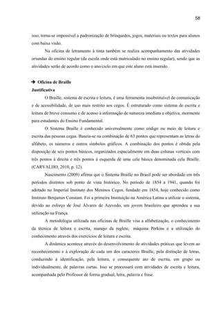 58

isso, torna-se impossível a padronização de brinquedos, jogos, materiais ou textos para alunos
com baixa visão.
Na oficina de letramento à tinta também se realiza acompanhamento das atividades
oriundas do ensino regular (da escola onde está matriculado no ensino regular), sendo que as
atividades serão de acordo como o ano/ciclo em que este aluno está inserido.
 Oficina de Braille
Justificativa
O Braille, sistema de escrita e leitura, é uma ferramenta insubstituível de comunicação
e de acessibilidade, de uso mais restrito aos cegos. É estruturado como sistema de escrita e
leitura de breve consumo e de acesso à informação de natureza imediata e objetiva, mormente
para estudantes do Ensino Fundamental.
O Sistema Braille é conhecido universalmente como código ou meio de leitura e
escrita das pessoas cegas. Baseia-se na combinação de 63 pontos que representam as letras do
alfabeto, os números e outros símbolos gráficos. A combinação dos pontos é obtida pela
disposição de seis pontos básicos, organizados espacialmente em duas colunas verticais com
três pontos à direita e três pontos à esquerda de uma cela básica denominada cela Braille.
(CARVALHO, 2010, p. 12).
Nascimento (2009) afirma que o Sistema Braille no Brasil pode ser abordado em três
períodos distintos sob ponto de vista histórico. No período de 1854 a 1941, quando foi
adotado no Imperial Instituto dos Meninos Cegos, fundado em 1854, hoje conhecido como
Instituto Benjamin Constant. Foi a primeira Instituição na América Latina a utilizar o sistema,
devido ao esforço de José Álvares de Azevedo, um jovem brasileiro que aprendeu a sua
utilização na França.
A metodologia utilizada nas oficinas de Braille visa a alfabetização, o conhecimento
da técnica de leitura e escrita, manejo da reglete, máquina Perkins e a utilização do
conhecimento através dos exercícios de leitura e escrita.
A dinâmica acontece através do desenvolvimento de atividades práticas que levem ao
reconhecimento e à exploração de cada um dos caracteres Braille, pela distinção de letras,
conduzindo à identificação, pela leitura, e consequente ato de escrita, em grupo ou
individualmente, de palavras curtas. Isso se processará com atividades de escrita e leitura,
acompanhada pelo Professor de forma gradual, letra, palavra e frase.

 