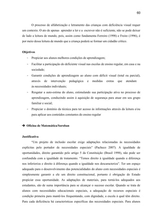 60

O processo de alfabetização e letramento das crianças com deficiência visual requer
um contexto. O ato de apenas aprender a ler e a escrever não é suficiente, não se pode deixar
de lado a leitura de mundo, pois, assim como fundamenta Ferreiro (1998) e Freire (1996), é
por meio dessa leitura de mundo que a criança poderá se formar um cidadão crítico.
Objetivos
-

Propiciar aos alunos melhores condições de aprendizagem;

-

Facilitar a participação do deficiente visual nas escolas de ensino regular, em casa e na
sociedade;

-

Garantir condições de aprendizagem ao aluno com déficit visual (total ou parcial),
através

de

intervenção

pedagógica

e

medidas

extras

que

atendam

às necessidades individuais;
-

Resgatar a auto-estima do aluno, estimulando sua participação ativa no processo de
aprendizagem, conduzindo assim à aquisição de segurança para atuar em seu grupo
familiar e social;

-

Propiciar o domínio da técnica para ter acesso às informações através da leitura e/ou
para aplicar aos conteúdos constantes do ensino regular

 Oficina de Matemática/Soroban
Justificativa
“Um projeto de inclusão escolar exige adaptações relacionadas às necessidades
explícitas pelo portador de necessidades especiais” (Pacheco 2007). A igualdade de
oportunidades, direito garantido pelo artigo 5 da Constituição (Brasil 1998), não pode ser
confundida com a igualdade de tratamento. “Temos direito à igualdade quando a diferença
nos inferioriza e direito à diferença quando a igualdade nos descaracteriza”. Ter um espaço
adequado para o desenvolvimento das potencialidades do aluno com necessidades especiais é
simplesmente garantir a ele um direito constitucional, portanto é obrigação do Estado
propiciar essa oportunidade. As adaptações de materiais, para torná-los adequados aos
estudantes, são de suma importância para se alcançar o sucesso escolar. Quando se trata de
alunos com necessidades educacionais especiais, a adequação de recursos especiais é
condição primeira para mantê-los frequentando, com dignidade, a escola à qual têm direito.
Para cada deficiência há características específicas das necessidades especiais. Para alunos

 