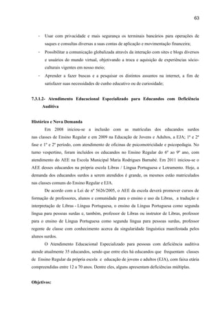 63

-

Usar com privacidade e mais segurança os terminais bancários para operações de
saques e consultas diversas a suas contas de aplicação e movimentação financeira;

-

Possibilitar a comunicação globalizada através da interação com sites e blogs diversos
e usuários do mundo virtual, objetivando a troca e aquisição de experiências sócioculturais vigentes em nosso meio;

-

Aprender a fazer buscas e a pesquisar os distintos assuntos na internet, a fim de
satisfazer suas necessidades de cunho educativo ou de curiosidade;

7.3.1.2- Atendimento Educacional Especializado para Educandos com Deficiência
Auditiva
Histórico e Nova Demanda
Em 2008 iniciou-se a inclusão com as matrículas dos educandos surdos
nas classes de Ensino Regular e em 2009 na Educação de Jovens e Adultos, a EJA; 1ª e 2ª
fase e 1º e 2º período, com atendimento de oficinas de psicomotricidade e psicopedagia. No
turno vespertino, foram incluídos os educandos no Ensino Regular do 6º ao 9º ano, com
atendimento do AEE na Escola Municipal Maria Rodrigues Barnabé. Em 2011 iniciou-se o
AEE desses educandos na própria escola Libras / Língua Portuguesa e Letramento. Hoje, a
demanda dos educandos surdos a serem atendidos é grande, os mesmos estão matriculados
nas classes comuns do Ensino Regular e EJA.
De acordo com a Lei de nº 5626/2005, o AEE da escola deverá promover cursos de
formação de professores, alunos e comunidade para o ensino e uso da Libras, a tradução e
interpretação de Libras - Língua Portuguesa, o ensino da Língua Portuguesa como segunda
língua para pessoas surdas e, também, professor de Libras ou instrutor de Libras, professor
para o ensino de Língua Portuguesa como segunda língua para pessoas surdas, professor
regente de classe com conhecimento acerca da singularidade linguística manifestada pelos
alunos surdos.
O Atendimento Educacional Especializado para pessoas com deficiência auditiva
atende atualmente 35 educandos, sendo que entre eles há educandos que frequentam classes
de Ensino Regular da própria escola e educação de jovens e adultos (EJA), com faixa etária
compreendidas entre 12 a 70 anos. Dentre eles, alguns apresentam deficiências múltiplas.
Objetivos:

 
