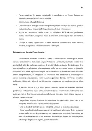 64

-

Prover condições de acesso, participação e aprendizagem no Ensino Regular aos
educandos surdos e/ou deficiência múltipla;

-

Construir uma educação bilíngue;

-

Conscientizar do principal recurso da aprendizagem na educação dos surdos, que é de
caráter visual e da singularidade linguística manifestada pelos surdos;

-

Apoiar, na comunidade escolar, o uso e a difusão da LIBRAS entre professores,
alunos, funcionários, direção da escola e familiares, inclusive por meio da oferta de
cursos;

-

Divulgar a LIBRAS para todos, e assim, melhorar a comunicação entre surdos e
ouvintes, assegurando o acesso dos surdos à educação.

Intérpretes por Área de Conhecimento:
Os intérpretes devem ter fluência na LIBRAS, assim como ela é usada pelas pessoas
surdas e ter também boa fluência em Língua Portuguesa. Geralmente, intérpretes com nível de
escolaridade alto têm melhores condições de produtividade. A atuação dos intérpretes deve
estar centrada no atendimento a todas as pessoas surdas que necessitam romper os bloqueios
de comunicação com o objetivo de integrar surdos e ouvintes, facilitando a comunicação entre
ambos. Frequentemente, os intérpretes são solicitados para intermediar a comunicação de
surdos e ouvintes em encontros, reuniões, cursos, palestras, debates, entrevistas, consultas,
audiências, visitas, etc., além de participarem do processo de integração escolar do aluno
surdo.
A partir do ano de 2011, a escola passou a adotar o sistema de intérpretes de surdos
por áreas de conhecimento. Desta forma, o intérprete passa a acompanhar o professor nas suas
aulas, em vez de fixar-se em uma determinada turma. Com esse novo sistema esperam-se
algumas vantagens, como:
- O professor regente da turma tem momentos de coordenação junto com o seu
intérprete, possibilitando o planejamento em conjunto;
- Cria-se afinidade entre professor e intérprete, tornando as aulas mais dinâmicas;
- Como a escolha dos intérpretes segue preferencialmente a formação destes na mesma
área de conhecimento do professor regente, espera-se que o domínio do conteúdo por
parte do intérprete facilite o seu trabalho e possibilite até mesmo sua intervenção ou
substituição do professor regente, quando necessário.

 