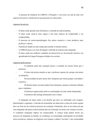 65

A presença do intérprete de LIBRAS x Português e vice-versa, em sala de aula, tem
aspectos favoráveis e desfavoráveis que precisam ser observados:
Aspectos favoráveis:
-

O aluno surdo aprende mais facilmente o conteúdo de cada disciplina;

-

O aluno surdo sente-se mais seguro e tem mais chances de compreender e ser
compreendido;

-

O processo de ensino-aprendizagem fica menos exaustivo e mais produtivo para
professor e alunos;

-

O professor dispõe de mais tempo para atender os demais alunos;

-

A LIBRAS passa a ser mais divulgada e utilizada de maneira mais adequada;

-

O aluno surdo tem melhores condições de desenvolver-se, favorecendo inclusive seu
aprendizado da Língua Portuguesa (falada e/ou escrita).

Aspectos desfavoráveis:
-

O intérprete pode não conseguir passar o conteúdo da mesma forma que o
professor;

-

O aluno não presta atenção ao que o professor regente diz, porque está atento
ao intérprete;

-

Há necessidade de pelo menos dois intérpretes por turma porque a atividade é
exaustiva;

-

Os demais alunos ouvintes podem ficar desatentos, porque se distraem olhando
para o intérprete;

-

O professor regente pode sentir-se constrangido em estar sendo interpretado;

-

O professor não interage diretamente com o aluno;
A integração do aluno surdo é um desafio que deve ser enfrentado com coragem,

determinação e segurança. A decisão de encaminhar um aluno para a classe de ensino regular
deve ser fruto de um criterioso processo de avaliação. Finalmente, deve-se ter clareza de que
essa integração não passa exclusivamente pela sua colocação na turma com crianças ouvintes.
A verdadeira integração implica em reciprocidade. A criança surda poderá iniciar seu
processo de integração na família, na vizinhança, na comunidade, participando de atividades
sócio-recreativas, culturais ou religiosas com crianças e adultos "ouvintes" e dar continuidade

 