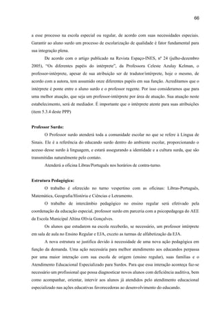 66

a esse processo na escola especial ou regular, de acordo com suas necessidades especiais.
Garantir ao aluno surdo um processo de escolarização de qualidade é fator fundamental para
sua integração plena.
De acordo com o artigo publicado na Revista Espaço-INES, nº 24 (julho-dezembro
2005), “Os diferentes papéis do intérprete”, da Professora Celeste Azulay Kelman, o
professor-intérprete, apesar de sua atribuição ser de tradutor/intérprete, hoje o mesmo, de
acordo com a autora, tem assumido onze diferentes papéis em sua função. Acreditamos que o
intérprete é ponte entre o aluno surdo e o professor regente. Por isso consideramos que para
uma melhor atuação, que seja um professor-intérprete por área de atuação. Sua atuação neste
estabelecimento, será de mediador. É importante que o intérprete atente para suas atribuições
(item 5.3.4 deste PPP)
Professor Surdo:
O Professor surdo atenderá toda a comunidade escolar no que se refere à Língua de
Sinais. Ele é a referência do educando surdo dentro do ambiente escolar, proporcionando o
acesso desse surdo à linguagem, e estará assegurando a identidade e a cultura surda, que são
transmitidas naturalmente pelo contato.
Atenderá a oficina Libras/Português nos horários de contra-turno.
Estrutura Pedagógica:
O trabalho é oferecido no turno vespertino com as oficinas: Libras-Português,
Matemática, Geografia/História e Ciências e Letramento.
O trabalho de intercâmbio pedagógico no ensino regular será efetivado pela
coordenação da educação especial, professor surdo em parceria com a psicopedagoga do AEE
da Escola Municipal Altina Olívia Gonçalves.
Os alunos que estudarem na escola receberão, se necessário, um professor intérprete
em sala de aula no Ensino Regular e EJA, exceto as turmas de alfabetização da EJA.
A nova estrutura se justifica devido à necessidade de uma nova ação pedagógica em
função da demanda. Uma ação necessária para melhor atendimento aos educandos perpassa
por uma maior interação com sua escola de origem (ensino regular), suas famílias e o
Atendimento Educacional Especializado para Surdos. Para que essa interação aconteça faz-se
necessário um profissional que possa diagnosticar novos alunos com deficiência auditiva, bem
como acompanhar, orientar, intervir aos alunos já atendidos pelo atendimento educacional
especializado nas ações educativas favorecedoras ao desenvolvimento do educando.

 