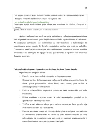 68

Na internet, o site do Nepes de Santa Catarina, com dicionário de Libras com explicações
de alguns conteúdos de História, Ciências e Geografia. Site:
www.sj.cefetsc.edu.br/nepes/midiateca.htm
Pastas com alguns sinais criados pelos alunos dos conteúdos de História, Geografia e
Ciências;
Quadro 2- Lista de matérias adaptados para os deficientes auditivos

Assim, é pelo currículo geral que serão satisfeitas as realidades educativas distintas
com adaptações curriculares ou ajuste daquele às necessidades e possibilidades de cada aluno.
As adaptações curriculares são instrumentos de individualização e flexibilização da
aprendizagem, como produto de decisões pedagógicas sujeitas aos objetivos definidos.
Consistem na modificação de estratégias, no fornecimento de elementos e recursos materiais
necessários e na adaptação de espaços físicos, possibilitando a superação das limitações
físicas ou sensoriais.

Orientações Gerais para a Aprendizagem do Aluno Surdo no Ensino Regular
O professor e o intérprete devem:
-

Entender que o aluno surdo é estrangeiro na língua portuguesa;

-

Observar os tipos de linguagem que o aluno surdo utiliza (oral, escrita, língua de
sinais, gestos padronizados, leitura labial, entre outras); para facilitar a
comunicação entre docente e aluno;

-

Elaborar e disponibilizar esquemas e resumos de todos os conteúdos que serão
trabalhados;

-

Utilizar atividades e recursos visuais. A visão é considerada a principal via de
aprendizado e informação do aluno;

-

Verificar se está adequado o lugar que o surdo se assentou, de forma que não haja
obstáculo visual entre ele e o intérprete;

-

Entregar o conteúdo e materiais referentes à disciplina ao intérprete e ao professor
de atendimento especializado, no início de cada bimestre/semestre, ou com
antecedência, na coordenação para que possa se organizar antecipadamente o
material que o aluno surdo precisa para receber apoio;

 