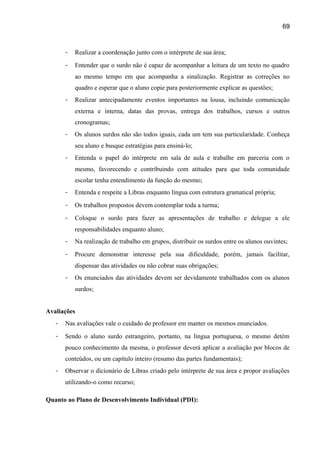 69

-

Realizar a coordenação junto com o intérprete de sua área;

-

Entender que o surdo não é capaz de acompanhar a leitura de um texto no quadro
ao mesmo tempo em que acompanha a sinalização. Registrar as correções no
quadro e esperar que o aluno copie para posteriormente explicar as questões;

-

Realizar antecipadamente eventos importantes na lousa, incluindo comunicação
externa e interna, datas das provas, entrega dos trabalhos, cursos e outros
cronogramas;

-

Os alunos surdos não são todos iguais, cada um tem sua particularidade. Conheça
seu aluno e busque estratégias para ensiná-lo;

-

Entenda o papel do intérprete em sala de aula e trabalhe em parceria com o
mesmo, favorecendo e contribuindo com atitudes para que toda comunidade
escolar tenha entendimento da função do mesmo;

-

Entenda e respeite a Libras enquanto língua com estrutura gramatical própria;

-

Os trabalhos propostos devem contemplar toda a turma;

-

Coloque o surdo para fazer as apresentações de trabalho e delegue a ele
responsabilidades enquanto aluno;

-

Na realização de trabalho em grupos, distribuir os surdos entre os alunos ouvintes;

-

Procure demonstrar interesse pela sua dificuldade, porém, jamais facilitar,
dispensar das atividades ou não cobrar suas obrigações;

-

Os enunciados das atividades devem ser devidamente trabalhados com os alunos
surdos;

Avaliações
-

Nas avaliações vale o cuidado do professor em manter os mesmos enunciados.

-

Sendo o aluno surdo estrangeiro, portanto, na língua portuguesa, o mesmo detém
pouco conhecimento da mesma, o professor deverá aplicar a avaliação por blocos de
conteúdos, ou um capítulo inteiro (resumo das partes fundamentais);

-

Observar o dicionário de Libras criado pelo intérprete de sua área e propor avaliações
utilizando-o como recurso;

Quanto ao Plano de Desenvolvimento Individual (PDI):

 