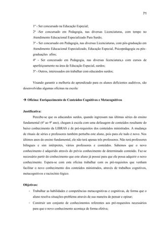 71

1º - Ser concursado na Educação Especial;
2ª -Ser concursado em Pedagogia, nas diversas Licenciaturas, com tempo no
Atendimento Educacional Especializado Para Surdo;
3º - Ser concursado em Pedagogia, nas diversas Licenciaturas, com pós-graduação em
Atendimento Educacional Especializado, Educação Especial, Psicopedagogia ou pós–
graduações afins;
4º - Ser concursado em Pedagogia, nas diversas licenciatura,s com cursos de
aperfeiçoamento na área de Educação Especial, surdos;
5º - Outros, interessados em trabalhar com educandos surdos;
Visando garantir a melhoria do aprendizado para os alunos deficientes auditivos, são
desenvolvidas algumas oficinas na escola:
 Oficina: Enriquecimento de Conteúdos Cognitivos e Metacognitivos
Justificativa:
Percebe-se que os educandos surdos, quando ingressam nas últimas séries do ensino
fundamental (6º ao 9º ano), chegam à escola com uma defasagem de conteúdos resultante do
baixo conhecimento da LIBRAS e de pré-requisitos dos conteúdos ministrados. A mudança
de rituais de séries e professores também perturba este aluno, pois para ele tudo é novo. Nos
últimos anos do ensino fundamental, ele não terá apenas três professores. Não terá professores
bilíngues e sim intérpretes, vários professores e conteúdos. Sabemos que o novo
conhecimento é adquirido através do prévio conhecimento de determinado conteúdo. Faz-se
necessário partir do conhecimento que este aluno já possui para que ele possa adquirir o novo
conhecimento. Espera-se com esta oficina trabalhar com os pré-requisitos que venham
facilitar o novo conhecimento dos conteúdos ministrados, através de trabalhos cognitivos,
metacognitivos e raciocínio lógico.
Objetivos:
- Trabalhar as habilidades e competências metacognitivas e cognitivas, de forma que o
aluno resolva situações-problema através de sua maneira de pensar e opinar;
- Construir um conjunto de conhecimentos referentes aos pré-requesitos necessários
para que o novo conhecimento aconteça de forma efetiva;

 