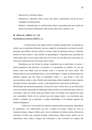 72

- Desenvolver o raciocínio lógico;
- Oportunizar o educando surdo a expor suas idéias e pensamentos através de novas
estratégias de conhecimento;
- Preparar o educando para os conhecimentos básicos necessários para que atenda aos
objetivos do ensino fundamental: saber pensar, saber fazer, conhecer e ser.
 Oficina de LIBRAS LI / LII
Metodologia de ensino de LIBRAS – LI
A oficina procura não apenas mostrar caminhos amadurecidos na educação de
surdos e que se mostraram eficientes, mas tem o papel de ser propositiva em termos de reunir
princípios que refletem um jeito surdo de construir. Mais do apresentar técnicas e fórmulas
prontas de como ensinar e o que interfere na aprendizagem, é importante que a produção de
surdos tenha cada vez mais espaço para criar novos textos. Se uma idéia puxa outra idéia, um
texto de um surdo puxa textos de muitos outros surdos.
Entendemos que são formas de compor visualmente que se aproximam, se tocam, e
abrem perspectivas que precisam ir crescendo e se encontrando no caminho. As vias são
muitas, como uma cidade cheia de estradas, assim é o encontro dos textos surdos. Não
podemos falar de uma metodologia única, e sim metodologias; é sempre no plural porque não
podemos esquecer que são várias as identidades surdas, e o que atende a uma, não
necessariamente atende a outra. Decidir qual metodologia utilizar depende de uma complexa
interação de fatores individuais e sociais, e todo educador deve estar atento às diferenças.
Metodologias não apresentam garantias e certezas de como o ensino deva ser, mas funcionam
como um conjunto orquestrado de elaborações desenvolvidas ou reconhecidas pelos surdos ou
construídas a partir da cultura surda que produz efeitos de sentidos mais significativos para
essa comunidade. Dentro de um currículo que está sempre aberto e em movimento para
atender a realidade que se apresenta, o campo metodológico é um contínuo repensar das
relações pedagógicas.
Cada um de vocês poderia ter inúmeras respostas para essa pergunta, dependendo
da experiência e do conhecimento que tem a respeito do assunto. Alguns de vocês já
ensinaram amigos, colegas vizinhos, pais e isso se configurou em saberes, práticas discursivas
realizadas em libras que acumulou bastante conhecimento. Muitos desses saberes que se
organizaram muito tempo à margem das instituições, e que ocorreram nos espaços das

 