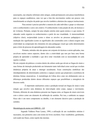 73

associações, nas relações informais entre amigos, ainda permanecem com pouca transferência
para os espaços acadêmicos, uma vez que a luta dos movimentos surdos aos poucos vem
transformando as relações de poder que envolve também a abertura dos espaços institucionais.
Para ensinar é preciso perceber a maneira de cada indivíduo e grupo se relacionar
com o conhecimento e com o ato criativo. O conhecimento é uma junção de arte, de técnicas e
de vivências. Portanto, sempre há uma relação estreita entre quem ensina e o que ensina. O
educador surdo organiza os conhecimentos a partir da sua visualidade. A intencionalidade
(objetivo claro), reciprocidade (como o aluno se envolve no processo pedagógico) e a
mediação dos significados (como os significados são construídos com o aluno) exigem uma
criatividade na composição dos elementos de uma pedagogia visual que serão determinantes
para o êxito do processo de aprendizagem de educandos surdos.
Portanto, métodos não são apenas um conjunto de técnicas a serem aplicadas, mas
envolvem muitos outros aspectos, dentre eles a criatividade que tem por base uma forma
própria de apreender a realidade e que deve estar vinculada com as necessidades de cada
sujeito e cultura.
Há um conjunto de práticas e eventos dentro da cultura surda que ativam as língua de sinais e
suas formas de interação produzindo um letramento tanto individual como social que revelam
dinâmicas próprias de atuar e interagir socialmente. Essas construções simbólicas são
interdependentes de determinados contextos e espaços sociais que propiciam a ocorrência de
distintas formas enunciativas. A metodologia de Libras deve estar em alinhamento com as
diferenças produzidas dentro desses diferentes espaços que possibilitam a emergência do
discurso surdo.
É importante analisarmos como a produção textual em língua de sinais é uma
relação que envolve uma dinâmica de inter-relação entre corpo, espaço e movimento.
Portanto, diferente de uma dinâmica presente nas línguas orais, as línguas de sinais convivem
com o cênico como um elemento de atribuição de sentidos. Por isso, o ambiente ou espaço
físico não é um mero componente ou detalhe, é um elemento decisivo para a produção de
sentidos.
Metodologia de ensino em LIBRAS – LII
Segundo Valderez Prass Lemes, 1994, a utilização de um vocabulário mínimo é
necessário, nos primeiros anos com textos de livros escolares. Esse vocabulário, geralmente,
será usado nas frases, como sujeito das mesmas.

 