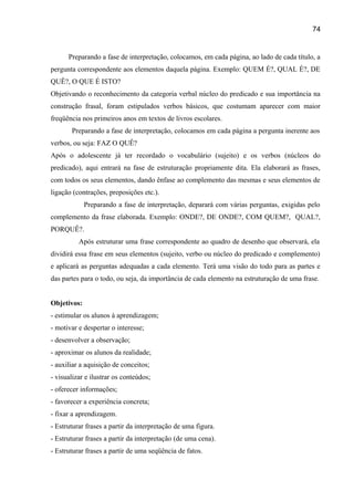 74

Preparando a fase de interpretação, colocamos, em cada página, ao lado de cada título, a
pergunta correspondente aos elementos daquela página. Exemplo: QUEM É?, QUAL É?, DE
QUÊ?, O QUE É ISTO?
Objetivando o reconhecimento da categoria verbal núcleo do predicado e sua importância na
construção frasal, foram estipulados verbos básicos, que costumam aparecer com maior
freqüência nos primeiros anos em textos de livros escolares.
Preparando a fase de interpretação, colocamos em cada página a pergunta inerente aos
verbos, ou seja: FAZ O QUÊ?
Após o adolescente já ter recordado o vocabulário (sujeito) e os verbos (núcleos do
predicado), aqui entrará na fase de estruturação propriamente dita. Ela elaborará as frases,
com todos os seus elementos, dando ênfase ao complemento das mesmas e seus elementos de
ligação (contrações, preposições etc.).
Preparando a fase de interpretação, deparará com várias perguntas, exigidas pelo
complemento da frase elaborada. Exemplo: ONDE?, DE ONDE?, COM QUEM?, QUAL?,
PORQUÊ?.
Após estruturar uma frase correspondente ao quadro de desenho que observará, ela
dividirá essa frase em seus elementos (sujeito, verbo ou núcleo do predicado e complemento)
e aplicará as perguntas adequadas a cada elemento. Terá uma visão do todo para as partes e
das partes para o todo, ou seja, da importância de cada elemento na estruturação de uma frase.
Objetivos:
- estimular os alunos à aprendizagem;
- motivar e despertar o interesse;
- desenvolver a observação;
- aproximar os alunos da realidade;
- auxiliar a aquisição de conceitos;
- visualizar e ilustrar os conteúdos;
- oferecer informações;
- favorecer a experiência concreta;
- fixar a aprendizagem.
- Estruturar frases a partir da interpretação de uma figura.
- Estruturar frases a partir da interpretação (de uma cena).
- Estruturar frases a partir de uma seqüência de fatos.

 