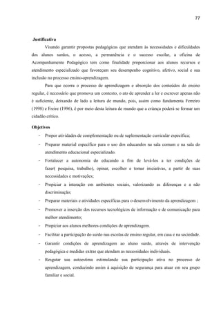 77

Justificativa
Visando garantir propostas pedagógicas que atendam às necessidades e dificuldades
dos alunos surdos, o acesso, a permanência e o sucesso escolar, a oficina de
Acompanhamento Pedagógico tem como finalidade proporcionar aos alunos recursos e
atendimento especializado que favoreçam seu desempenho cognitivo, afetivo, social e sua
inclusão no processo ensino-aprendizagem.
Para que ocorra o processo de aprendizagem e absorção dos conteúdos do ensino
regular, é necessário que promova um contexto, o ato de aprender a ler e escrever apenas não
é suficiente, deixando de lado a leitura de mundo, pois, assim como fundamenta Ferreiro
(1998) e Freire (1996), é por meio desta leitura de mundo que a criança poderá se formar um
cidadão crítico.
Objetivos
-

Propor atividades de complementação ou de suplementação curricular específica;

-

Preparar material específico para o uso dos educandos na sala comum e na sala do
atendimento educacional especializado.

-

Fortalecer a autonomia do educando a fim de levá-los a ter condições de
fazer( pesquisa, trabalho), opinar, escolher e tomar iniciativas, a partir de suas
necessidades e motivações;

-

Propiciar a interação em ambientes sociais, valorizando as diferenças e a não
discriminação;

-

Preparar materiais e atividades específicas para o desenvolvimento da aprendizagem ;

-

Promover a inserção dos recursos tecnológicos de informação e de comunicação para
melhor atendimento;

-

Propiciar aos alunos melhores condições de aprendizagem.

-

Facilitar a participação do surdo nas escolas de ensino regular, em casa e na sociedade.

-

Garantir condições de aprendizagem ao aluno surdo, através de intervenção
pedagógica e medidas extras que atendam as necessidades individuais.

-

Resgatar sua autoestima estimulando sua participação ativa no processo de
aprendizagem, conduzindo assim à aquisição de segurança para atuar em seu grupo
familiar e social.

 