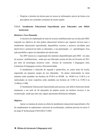 78

-

Propiciar o domínio da técnica para ter acesso às informações através da leitura e/ou
para aplicar aos conteúdos constantes do ensino regular

7.3.1.3- Atendimento Educacional Especializado para Educandos com Déficit
Intelectual:
Histórico e Nova Demanda
A iniciativa de implantação de salas de recursos multifuncionais nas escolas pelo MEC
responde aos objetivos de uma prática educacional inclusiva que organiza serviços para o
atendimento educacional especializado, disponibiliza recursos e promove atividades para
desenvolver o potencial de todos os educandos, a sua participação e a aprendizagem. Essa
ação possibilita o apoio aos educadores da sala de aula.
Em 2007 iniciou-se a organização dos materiais disponibilizados pelo MEC em salas
de recursos multifuncionais, sendo que sua efetivação ocorreu de fato em fevereiro de 2011
por meio de tecnologias assistivas como

oficinas de Letramento I (linguagem oral),

Letramento II (linguagem escrita) e Psicomotricidade.
O atendimento é oferecido de segunda a quinta-feira, no contra turno da escola,
organizado em pequenos grupos de seis educandos.

Os alunos matriculados no turno

matutino serão atendidos nos horários de 07:00 h às 09:00h ou 09:00 h às 11:00 h e os
matriculados no turno vespertino serão atendidos nos horários de 13:00 h às 15:00 h ou
15:00h às 17:00h.
O Atendimento Educacional Especializado para pessoas com déficit intelectual atende
atualmente a um total de 40 educandos da própria escola em horários inversos à sua
escolarização, sendo que entre eles, alguns apresentam deficiências múltiplas.
Objetivo:
Apoiar os sistemas de ensino na oferta de atendimento educacional especializado a fim
de complementar ou suplementar o processo de escolarização, conforme previsto no inciso V
do artigo 8º da Resolução CNE/CEB nº 2/2001.

 Oficina de letramento I (linguagem oral)

 