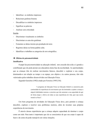 80

-

Identificar os símbolos impressos

-

Relacionar grafema-fonema

-

Decodificar os símbolos impressos

-

Significar as palavras

-

Analisar com criticidade

Escrita
-

Discriminar visualmente os símbolos

-

Discriminar os sons dos grafemas

-

Fomentar as ideias iniciais pra produção de texto

-

Registras ideias na forma padrão culta.

-

Identificar e trabalhar as categorias de erro ortográfico.

 Oficina de psicomotricidade
Justificativa
O papel da psicomotricidade na educação infantil, tem crescido dia-a-dia e é grande a
contribuição que ela pode prestar aos educadores desta fase da escolaridade. As oportunidades
que as crianças têm de realizar movimentos básicos, descobrir e explorar o seu corpo,
dominando-o em relação ao tempo e ao espaço, aos objetos e às outras pessoas, têm sido
valorizados pelos trabalhos desenvolvidos em Educação Física.
Segundo Guiselini (1982) citado por Ferreira (1995:218):
“o programa de Educação Física na Educação Infantil se caracteriza pela
continuidade de experiências de movimentos que são destinados a ajudar a criança a
adquirir habilidades motoras e conceitos que irão aumentar a sua capacidade de agir
de forma alegre e efetiva em todas as suas experiências de vida, quer seja social,
mental ou física”.

Um bom programa de atividades de Educação Física deve, pois permitir à criança
descobrir, explorar e resolver seus problemas motores, além de inventar suas próprias
experiências de movimento.
É através dessas experiências que a criança adquire capacidade de dominar o corpo
como um todo. Para tanto é importante que ela se conscientize de que seu corpo é capaz de
fazer e de como ela pode manejá-lo em várias situações.

 