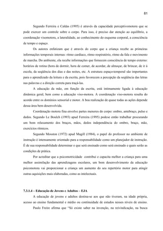81

Segundo Ferreira e Caldas (1995) é através da capacidade perceptivomotora que se
pode exercer um controle sobre o corpo. Para isso, é preciso dar atenção ao equilíbrio, a
coordenação visomotora, a lateralidade, ao conhecimento do esquema corporal, a consciência
de tempo e espaço.
Os autores enfatizam que é através do corpo que a criança recebe as primeiras
informações temporais internas: ritmo cardíaco, ritmo respiratório, ritmo da fala e movimento
de marcha. Do ambiente, ela recebe informações que fornecem consciência de tempo externo:
horários de rotina (hora de dormir, hora de comer, de acordar, de almoçar, de brincar, de ir à
escola, da seqüência dos dias e das noites, etc. A estrutura espaço-temporal são importantes
para o aprendizado da leitura e da escrita, pois favorecem a percepção da seqüência das letras
nas palavras e a direção correta para traçá-las.
A educação da mão, em função da escrita, está intimamente ligada à educação
dinâmica geral, bem como a educação viso-motora. A coordenação viso-motora resulta do
acordo entre os domínios sensorial e motor. A boa realização de quase todas as ações depende
dessa área bem desenvolvida.
Coordenação motora fina envolve partes menores do corpo: ombro, antebraço, pulso e
dedos. Segundo Le Boulch (1993) apud Ferreira (1995) podese então trabalhar procurando
um bom relaxamento dos braços, mãos, dedos independência do ombro, braço, mão,
exercícios rítmicos.
Segundo Mosston (1972) apud Magill (1984), o papel do professor no ambiente de
instrução é intensamente orientado para a responsabilidade como um planejador de instrução.
É de sua responsabilidade determinar o que será ensinado como será ensinado e quais serão as
condições de prática.
Por acreditar que a psicomotricidade contribui e capacita melhor a criança para uma
melhor assimilação das aprendizagens escolares, um bom desenvolvimento da educação
psicomotora vai proporcionar a criança um aumento do seu repertório motor para atingir
outras aquisições mais elaboradas, como as intelectuais.

7.3.1.4 – Educação de Jovens e Adultos – EJA
A educação de jovens e adultos destina-se aos que não tiveram, na idade própria,
acesso ao ensino fundamental e médio ou continuidade de estudos nesses níveis de ensino.
Paulo Freire afirma que “Só existe saber na invenção, na reivindicação, na busca

 