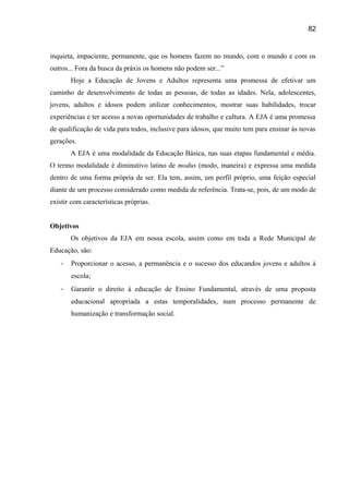 82

inquieta, impaciente, permanente, que os homens fazem no mundo, com o mundo e com os
outros... Fora da busca da práxis os homens não podem ser...”
Hoje a Educação de Jovens e Adultos representa uma promessa de efetivar um
caminho de desenvolvimento de todas as pessoas, de todas as idades. Nela, adolescentes,
jovens, adultos e idosos podem utilizar conhecimentos, mostrar suas habilidades, trocar
experiências e ter acesso a novas oportunidades de trabalho e cultura. A EJA é uma promessa
de qualificação de vida para todos, inclusive para idosos, que muito tem para ensinar às novas
gerações.
A EJA é uma modalidade da Educação Básica, nas suas etapas fundamental e média.
O termo modalidade é diminutivo latino de modus (modo, maneira) e expressa uma medida
dentro de uma forma própria de ser. Ela tem, assim, um perfil próprio, uma feição especial
diante de um processo considerado como medida de referência. Trata-se, pois, de um modo de
existir com características próprias.
Objetivos
Os objetivos da EJA em nossa escola, assim como em toda a Rede Municipal de
Educação, são:
-

Proporcionar o acesso, a permanência e o sucesso dos educandos jovens e adultos à
escola;

-

Garantir o direito à educação de Ensino Fundamental, através de uma proposta
educacional apropriada a estas temporalidades, num processo permanente de
humanização e transformação social.

 